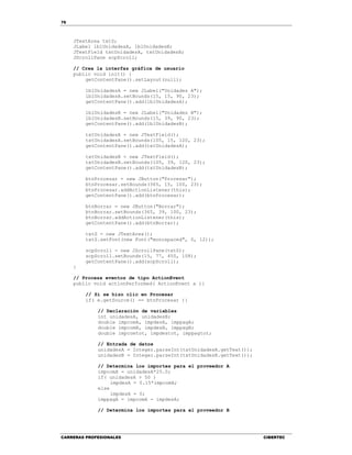 76
CARRERAS PROFESIONALES CIBERTEC
JTextArea txtS;
JLabel lblUnidadesA, lblUnidadesB;
JTextField txtUnidadesA, txtUnidadesB;
JScrollPane scpScroll;
// Crea la interfaz gráfica de usuario
public void init() {
getContentPane().setLayout(null);
lblUnidadesA = new JLabel("Unidades A");
lblUnidadesA.setBounds(15, 15, 90, 23);
getContentPane().add(lblUnidadesA);
lblUnidadesB = new JLabel("Unidades B");
lblUnidadesB.setBounds(15, 39, 90, 23);
getContentPane().add(lblUnidadesB);
txtUnidadesA = new JTextField();
txtUnidadesA.setBounds(105, 15, 120, 23);
getContentPane().add(txtUnidadesA);
txtUnidadesB = new JTextField();
txtUnidadesB.setBounds(105, 39, 120, 23);
getContentPane().add(txtUnidadesB);
btnProcesar = new JButton("Procesar");
btnProcesar.setBounds(365, 15, 100, 23);
btnProcesar.addActionListener(this);
getContentPane().add(btnProcesar);
btnBorrar = new JButton("Borrar");
btnBorrar.setBounds(365, 39, 100, 23);
btnBorrar.addActionListener(this);
getContentPane().add(btnBorrar);
txtS = new JTextArea();
txtS.setFont(new Font("monospaced", 0, 12));
scpScroll = new JScrollPane(txtS);
scpScroll.setBounds(15, 77, 450, 108);
getContentPane().add(scpScroll);
}
// Procesa eventos de tipo ActionEvent
public void actionPerformed( ActionEvent e ){
// Si se hizo clic en Procesar
if( e.getSource() == btnProcesar ){
// Declaración de variables
int unidadesA, unidadesB;
double impcomA, impdesA, imppagA;
double impcomB, impdesB, imppagB;
double impcomtot, impdestot, imppagtot;
// Entrada de datos
unidadesA = Integer.parseInt(txtUnidadesA.getText());
unidadesB = Integer.parseInt(txtUnidadesB.getText());
// Determina los importes para el proveedor A
impcomA = unidadesA*25.0;
if( unidadesA > 50 )
impdesA = 0.15*impcomA;
else
impdesA = 0;
imppagA = impcomA - impdesA;
// Determina los importes para el proveedor B
 