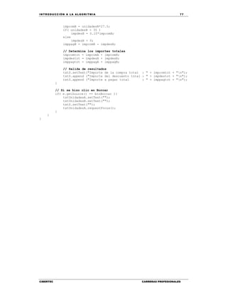 IN TRODU CCIÓN A LA ALGORITMIA 77
CIBERTEC CARRERAS PROFESIONALES
impcomB = unidadesB*27.5;
if( unidadesB > 35 )
impdesB = 0.10*impcomB;
else
impdesB = 0;
imppagB = impcomB - impdesB;
// Determina los importes totales
impcomtot = impcomA + impcomB;
impdestot = impdesA + impdesB;
imppagtot = imppagA + imppagB;
// Salida de resultados
txtS.setText("Importe de la compra total : " + impcomtot + "n");
txtS.append ("Importe del descuento total : " + impdestot + "n");
txtS.append ("Importe a pagar total : " + imppagtot + "n");
}
// Si se hizo clic en Borrar
if( e.getSource() == btnBorrar ){
txtUnidadesA.setText("");
txtUnidadesB.setText("");
txtS.setText("");
txtUnidadesA.requestFocus();
}
}
}
 