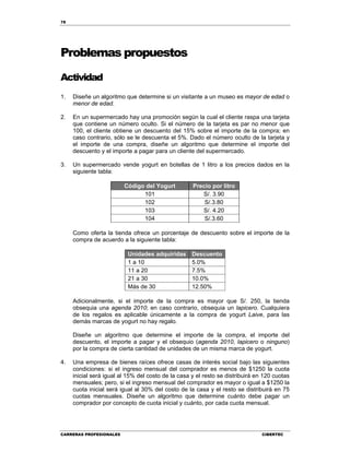 78
CARRERAS PROFESIONALES CIBERTEC
Problemas propuestos
Actividad
1. Diseñe un algoritmo que determine si un visitante a un museo es mayor de edad o
menor de edad.
2. En un supermercado hay una promoción según la cual el cliente raspa una tarjeta
que contiene un número oculto. Si el número de la tarjeta es par no menor que
100, el cliente obtiene un descuento del 15% sobre el importe de la compra; en
caso contrario, sólo se le descuenta el 5%. Dado el número oculto de la tarjeta y
el importe de una compra, diseñe un algoritmo que determine el importe del
descuento y el importe a pagar para un cliente del supermercado.
3. Un supermercado vende yogurt en botellas de 1 litro a los precios dados en la
siguiente tabla:
Código del Yogurt Precio por litro
101 S/. 3.90
102 S/.3.80
103 S/. 4.20
104 S/.3.60
Como oferta la tienda ofrece un porcentaje de descuento sobre el importe de la
compra de acuerdo a la siguiente tabla:
Unidades adquiridas Descuento
1 a 10 5.0%
11 a 20 7.5%
21 a 30 10.0%
Más de 30 12.50%
Adicionalmente, si el importe de la compra es mayor que S/. 250, la tienda
obsequia una agenda 2010; en caso contrario, obsequia un lapicero. Cualquiera
de los regalos es aplicable únicamente a la compra de yogurt Laive, para las
demás marcas de yogurt no hay regalo.
Diseñe un algoritmo que determine el importe de la compra, el importe del
descuento, el importe a pagar y el obsequio (agenda 2010, lapicero o ninguno)
por la compra de cierta cantidad de unidades de un misma marca de yogurt.
4. Una empresa de bienes raíces ofrece casas de interés social bajo las siguientes
condiciones: si el ingreso mensual del comprador es menos de $1250 la cuota
inicial será igual al 15% del costo de la casa y el resto se distribuirá en 120 cuotas
mensuales; pero, si el ingreso mensual del comprador es mayor o igual a $1250 la
cuota inicial será igual al 30% del costo de la casa y el resto se distribuirá en 75
cuotas mensuales. Diseñe un algoritmo que determine cuánto debe pagar un
comprador por concepto de cuota inicial y cuánto, por cada cuota mensual.
 
