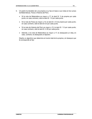 IN TRODU CCIÓN A LA ALGORITMIA 79
CIBERTEC CARRERAS PROFESIONALES
5. Un padre ha decidido dar una propina a su hijo en base a sus notas en los cursos
de Matemáticas, Física e Historia del Perú.
 Si la nota de Matemática es mayor a 17, le dará S/. 3 de propina por cada
punto; en caso contrario, sólo le dará S/. 1.0 por cada punto.
 Si la nota de Física es mayor a 15, le dará S/. 2.0 de propina por cada punto;
en caso contrario, sólo le dará S/.0.5 por cada punto.
 Si la nota de Historia del Perú es mayor a 15, le dará S/. 1.5 por cada punto;
en caso contrario, sólo le dará S/. 0.30 por cada punto.
 Además, si la nota de Matemática es mayor a 17, le obsequiará un reloj; en
caso, contrario, le obsequiará un lapicero.
Diseñe un algoritmo que determine el monto total de la propina y el obsequio que
le corresponde al hijo.
 