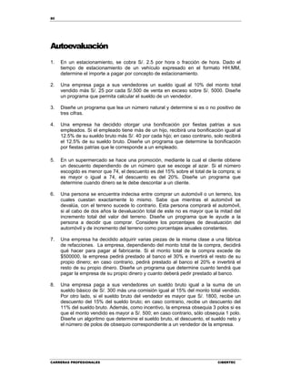80
CARRERAS PROFESIONALES CIBERTEC
Autoevaluación
1. En un estacionamiento, se cobra S/. 2.5 por hora o fracción de hora. Dado el
tiempo de estacionamiento de un vehículo expresado en el formato HH:MM,
determine el importe a pagar por concepto de estacionamiento.
2. Una empresa paga a sus vendedores un sueldo igual al 10% del monto total
vendido más S/. 25 por cada S/.500 de venta en exceso sobre S/. 5000. Diseñe
un programa que permita calcular el sueldo de un vendedor.
3. Diseñe un programa que lea un número natural y determine si es o no positivo de
tres cifras.
4. Una empresa ha decidido otorgar una bonificación por fiestas patrias a sus
empleados. Si el empleado tiene más de un hijo, recibirá una bonificación igual al
12.5% de su sueldo bruto más S/. 40 por cada hijo; en caso contrario, solo recibirá
el 12.5% de su sueldo bruto. Diseñe un programa que determine la bonificación
por fiestas patrias que le corresponde a un empleado.
5. En un supermercado se hace una promoción, mediante la cual el cliente obtiene
un descuento dependiendo de un número que se escoge al azar. Si el número
escogido es menor que 74, el descuento es del 15% sobre el total de la compra; si
es mayor o igual a 74, el descuento es del 20%. Diseñe un programa que
determine cuando dinero se le debe descontar a un cliente.
6. Una persona se encuentra indecisa entre comprar un automóvil o un terreno, los
cuales cuestan exactamente lo mismo. Sabe que mientras el automóvil se
devalúa, con el terreno sucede lo contrario. Esta persona comprará el automóvil,
si al cabo de dos años la devaluación total de este no es mayor que la mitad del
incremento total del valor del terreno. Diseñe un programa que le ayude a la
persona a decidir que comprar. Considere los porcentajes de devaluación del
automóvil y de incremento del terreno como porcentajes anuales constantes.
7. Una empresa ha decidido adquirir varias piezas de la misma clase a una fábrica
de refacciones. La empresa, dependiendo del monto total de la compra, decidirá
qué hacer para pagar al fabricante. Si el monto total de la compra excede de
$500000, la empresa pedirá prestado al banco el 30% e invertirá el resto de su
propio dinero; en caso contrario, pedirá prestado al banco el 20% e invertirá el
resto de su propio dinero. Diseñe un programa que determine cuanto tendrá que
pagar la empresa de su propio dinero y cuanto deberá pedir prestado al banco.
8. Una empresa paga a sus vendedores un sueldo bruto igual a la suma de un
sueldo básico de S/. 300 más una comisión igual al 15% del monto total vendido.
Por otro lado, si el sueldo bruto del vendedor es mayor que S/. 1800, recibe un
descuento del 15% del sueldo bruto; en caso contrario, recibe un descuento del
11% del sueldo bruto. Además, como incentivo, la empresa obsequia 3 polos si es
que el monto vendido es mayor a S/. 500; en caso contrario, sólo obsequia 1 polo.
Diseñe un algoritmo que determine el sueldo bruto, el descuento, el sueldo neto y
el número de polos de obsequio correspondiente a un vendedor de la empresa.
 