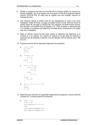 IN TRODU CCIÓN A LA ALGORITMIA 81
CIBERTEC CARRERAS PROFESIONALES
9. Diseñe un programa que lea una hora del día en formato militar y lo imprima en
formato estándar. Así, si se ingresa una hora igual a 15:45:30 el programa deberá
imprimir 03:05:30 P.M. En caso que se ingrese una hora inválida, imprima un
mensaje de error.
10. Una empresa calcula el sueldo bruto de sus trabajadores en base a las horas
trabajadas. Hasta 48 horas, se paga una tarifa horaria normal. Para las horas en
exceso sobre 48, se paga un recargo del 15% respecto a la tarifa horaria normal.
Por otro lado, si el sueldo bruto es superior a S/. 1700, se aplica un descuento del
11%. Diseñe un programa que determine el sueldo bruto, el descuento y el sueldo
neto de un trabajador.
11. Dado un número natural de tres cifras, diseñe un algoritmo que determine si el
número es o no capicúa. Un número es capicúa si se lee igual de derecha a
izquierda que de izquierda a derecha. Así, por ejemplo, 363 es capicúa; pero, 356
no lo es.
12. Corrija los errores de los siguientes fragmentos de programa:
a. if(a > 20);
b = 10;
else
b = 8;
b. if(a+b = 5)
c = a;
d = c;
else
c = 0;
c. if( a > 30 );{
if(a < 70){
b = 5;
c = 2;
else
b = 1;
}
else{
b = 0;
}
d. if( a > 10 & & a <= 20)
b = 5
else;
b = 2;
13. Determine que imprimen los siguientes fragmentos de programa cuando a tiene 9
y b tiene 11, y cuando a tiene 11 y b tiene 9.
a. if(a < 10)
if(b > 10)
txtS.append("*****n");
else
txtS.append("#####n");
txtS.append("@@@@@n");
 
