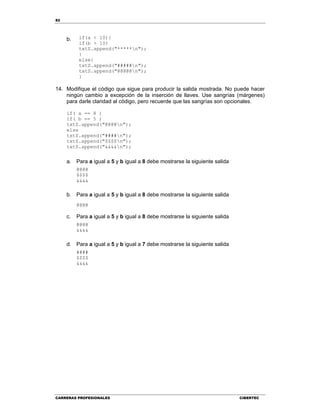 82
CARRERAS PROFESIONALES CIBERTEC
b. if(a < 10){
if(b > 10)
txtS.append("*****n");
}
else{
txtS.append("#####n");
txtS.append("@@@@@n");
}
14. Modifique el código que sigue para producir la salida mostrada. No puede hacer
ningún cambio a excepción de la inserción de llaves. Use sangrías (márgenes)
para darle claridad al código, pero recuerde que las sangrías son opcionales.
if( a == 8 )
if( b == 5 )
txtS.append("@@@@n");
else
txtS.append("####n");
txtS.append("$$$$n");
txtS.append("&&&&n");
a. Para a igual a 5 y b igual a 8 debe mostrarse la siguiente salida
@@@@
$$$$
&&&&
b. Para a igual a 5 y b igual a 8 debe mostrarse la siguiente salida
@@@@
c. Para a igual a 5 y b igual a 8 debe mostrarse la siguiente salida
@@@@
&&&&
d. Para a igual a 5 y b igual a 7 debe mostrarse la siguiente salida
####
$$$$
&&&&
 