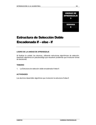 IN TRODU CCIÓN A LA ALGORITMIA 85
CIBERTEC CARRERAS PROFESIONALES
Estructura de Selección Doble
Encadenada if – else - if
LOGRO DE LA UNIDAD DE APRENDIZAJE
Al finalizar la unidad, los alumnos, utilizando estructuras algorítmicas de selección,
diseñarán algoritmos en pseudocódigo que resuelvan problemas que involucren tomas
de decisiones.
TEMARIO
1. La Estructura de selección doble encadenada if-else-if.
ACTIVIDADES
Los alumnos desarrollan algoritmos que involucren la estructura if-else-if.
UNIDAD DE
APRENDIZAJE
3
SEMANA
8
 