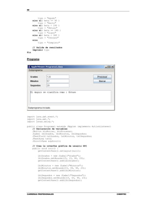88
CARRERAS PROFESIONALES CIBERTEC
tipo = "Agudo"
sino si( beta == 90 )
tipo = "Recto"
sino si( beta < 180 )
tipo = "Obtuso"
sino si( beta == 180 )
tipo = "Llano"
sino si( beta < 360 )
tipo = "Cóncavo"
sino
tipo = "Completo"
// Salida de resultados
Imprimir tipo
Fin
Programa
import java.awt.event.*;
import java.awt.*;
import javax.swing.*;
public class Programa1 extends JApplet implements ActionListener{
// Declaración de variables
JButton btnBorrar, btnProcesar;
JLabel lblGrados, lblMinutos, lblSegundos;
JTextField txtGrados, txtMinutos, txtSegundos;
JTextArea txtS;
JScrollPane scpScroll;
// Crea la interfaz gráfica de usuario GUI
public void init() {
getContentPane().setLayout(null);
lblGrados = new JLabel("Grados");
lblGrados.setBounds(15, 15, 90, 23);
getContentPane().add(lblGrados);
lblMinutos = new JLabel("Minutos");
lblMinutos.setBounds(15, 39, 90, 23);
getContentPane().add(lblMinutos);
lblSegundos = new JLabel("Segundos");
lblSegundos.setBounds(15, 63, 90, 23);
getContentPane().add(lblSegundos);
 