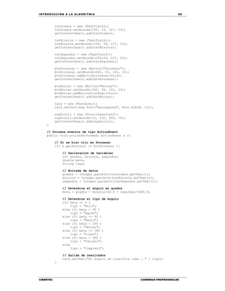 IN TRODU CCIÓN A LA ALGORITMIA 89
CIBERTEC CARRERAS PROFESIONALES
txtGrados = new JTextField();
txtGrados.setBounds(105, 15, 127, 23);
getContentPane().add(txtGrados);
txtMinutos = new JTextField();
txtMinutos.setBounds(105, 39, 127, 23);
getContentPane().add(txtMinutos);
txtSegundos = new JTextField();
txtSegundos.setBounds(105,63, 127, 23);
getContentPane().add(txtSegundos);
btnProcesar = new JButton("Procesar");
btnProcesar.setBounds(365, 15, 101, 23);
btnProcesar.addActionListener(this);
getContentPane().add(btnProcesar);
btnBorrar = new JButton("Borrar");
btnBorrar.setBounds(365, 39, 101, 23);
btnBorrar.addActionListener(this);
getContentPane().add(btnBorrar);
txtS = new JTextArea();
txtS.setFont(new Font("monospaced", Font.PLAIN, 12));
scpScroll = new JScrollPane(txtS);
scpScroll.setBounds(15, 102, 450, 70);
getContentPane().add(scpScroll);
}
// Procesa eventos de tipo ActionEvent
public void actionPerformed( ActionEvent e ){
// Si se hizo clic en Procesar
if( e.getSource() == btnProcesar ){
// Declaración de variables
int grados, minutos, segundos;
double beta;
String tipo;
// Entrada de datos
grados = Integer.parseInt(txtGrados.getText());
minutos = Integer.parseInt(txtMinutos.getText());
segundos = Integer.parseInt(txtSegundos.getText());
// Determina el ángulo en grados
beta = grados + minutos/60.0 + segundos/3600.0;
// Determina el tipo de ángulo
if( beta == 0 )
tipo = "Nulo";
else if( beta < 90 )
tipo = "Agudo";
else if( beta == 90 )
tipo = "Recto";
else if( beta < 180 )
tipo = "Obtuso";
else if( beta == 180 )
tipo = "Llano";
else if( beta < 360 )
tipo = "Cóncavo";
else
tipo = "Completo";
// Salida de resultados
txtS.setText("El ángulo se clasifica como : " + tipo);
}
 