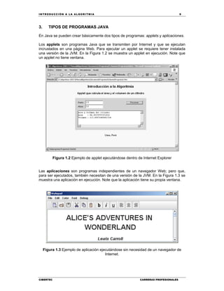 IN TRODU CCIÓN A LA ALGORITMIA 9
CIBERTEC CARRERAS PROFESIONALES
3. TIPOS DE PROGRAMAS JAVA
En Java se pueden crear básicamente dos tipos de programas: applets y aplicaciones.
Los applets son programas Java que se transmiten por Internet y que se ejecutan
incrustados en una página Web. Para ejecutar un applet se requiere tener instalada
una versión de la JVM. En la Figura 1.2 se muestra un applet en ejecución. Note que
un applet no tiene ventana.
Figura 1.2 Ejemplo de applet ejecutándose dentro de Internet Explorer
Las aplicaciones son programas independientes de un navegador Web; pero que,
para ser ejecutados, también necesitan de una versión de la JVM. En la Figura 1.3 se
muestra una aplicación en ejecución. Note que la aplicación tiene su propia ventana.
Figura 1.3 Ejemplo de aplicación ejecutándose sin necesidad de un navegador de
Internet.
 