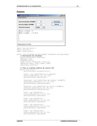 IN TRODU CCIÓN A LA ALGORITMIA 91
CIBERTEC CARRERAS PROFESIONALES
Programa
import java.awt.event.*;
import java.awt.*;
import javax.swing.*;
public class Programa2 extends JApplet implements ActionListener{
// Declaración de variables
JButton btnProcesar, btnBorrar;
JTextArea txtS;
JComboBox choDia;
JLabel lblDia, lblEntrada, lblSalida;
JTextField txtH1, txtH2, txtM1, txtM2;
JScrollPane scpScroll;
// Crea la interfaz gráfica de usuario GUI
public void init() {
getContentPane().setLayout(null);
lblDia = new JLabel("Día de la semana");
lblDia.setBounds(15, 65, 150, 23);
getContentPane().add(lblDia);
lblEntrada = new JLabel("Hora de entrada ( HH:MM)");
lblEntrada.setBounds(15, 15, 150, 23);
getContentPane().add(lblEntrada);
lblSalida = new JLabel("Hora de salida ( HH:MM)");
lblSalida.setBounds(14, 40, 150, 23);
getContentPane().add(lblSalida);
txtH1 = new JTextField();
txtH1.setBounds(164, 15, 41, 23);
getContentPane().add(txtH1);
txtM1 = new JTextField();
txtM1.setBounds(208, 15, 41, 23);
getContentPane().add(txtM1);
txtH2 = new JTextField();
txtH2.setBounds(164, 40, 41, 23);
getContentPane().add(txtH2);
txtM2 = new JTextField();
txtM2.setBounds(208, 40, 41, 23);
getContentPane().add(txtM2);
 