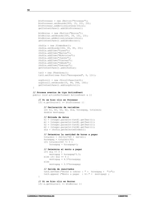 92
CARRERAS PROFESIONALES CIBERTEC
btnProcesar = new JButton("Procesar");
btnProcesar.setBounds(305, 15, 101, 23);
btnProcesar.addActionListener(this);
getContentPane().add(btnProcesar);
btnBorrar = new JButton("Borrar");
btnBorrar.setBounds(305, 39, 101, 23);
btnBorrar.addActionListener(this);
getContentPane().add(btnBorrar);
choDia = new JComboBox();
choDia.setBounds(164, 65, 85, 23);
choDia.addItem("Lunes");
choDia.addItem("Martes");
choDia.addItem("Miércoles");
choDia.addItem("Jueves");
choDia.addItem("Viernes");
choDia.addItem("Sábado");
choDia.addItem("Domingo");
getContentPane().add(choDia);
txtS = new JTextArea();
txtS.setFont(new Font("monospaced", 0, 12));
scpScroll = new JScrollPane(txtS);
scpScroll.setBounds(15, 99, 394, 100);
getContentPane().add(scpScroll);
}
// Procesa eventos de tipo ActionEvent
public void actionPerformed( ActionEvent e ){
// Si se hizo clic en Procesar
if( e.getSource() == btnProcesar ){
// Declaración de variables
int h1, m1, h2, m2, dia, horaspag, totalmin;
double montopag;
// Entrada de datos
h1 = Integer.parseInt(txtH1.getText());
m1 = Integer.parseInt(txtM1.getText());
h2 = Integer.parseInt(txtH2.getText());
m2 = Integer.parseInt(txtM2.getText());
dia = choDia.getSelectedIndex();
// Determina la cantidad de horas a pagar
totalmin = (h2-h1)*60 + (m2-m1);
horaspag = totalmin/60;
if( totalmin%60 != 0 )
horaspag = horaspag+1;
// Determina el monto a pagar
if( dia <= 3 )
montopag = horaspag*3.5;
else if( dia <= 5 )
montopag = 4.5*horaspag;
else
montopag = 2.5*horaspag;
// Salida de resultados
txtS.setText("Horas a cobrar : " + horaspag + "n");
txtS.append ("Monto a pagar : S/." + montopag) ;
}
// Si se hizo clic en Borrar
if( e.getSource() == btnBorrar ){
 