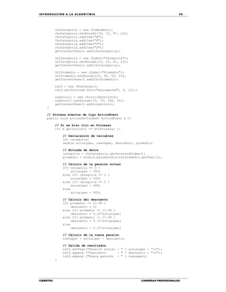IN TRODU CCIÓN A LA ALGORITMIA 95
CIBERTEC CARRERAS PROFESIONALES
choCategoria = new JComboBox();
choCategoria.setBounds(79, 15, 87, 23);
choCategoria.addItem("A");
choCategoria.addItem("B");
choCategoria.addItem("C");
choCategoria.addItem("D");
getContentPane().add(choCategoria);
lblCategoria = new JLabel("Categoría");
lblCategoria.setBounds(15, 15, 61, 23);
getContentPane().add(lblCategoria);
lblPromedio = new JLabel("Promedio");
lblPromedio.setBounds(15, 40, 56, 23);
getContentPane().add(lblPromedio);
txtS = new JTextArea();
txtS.setFont(new Font("monospaced", 0, 12));
scpScroll = new JScrollPane(txtS);
scpScroll.setBounds(15, 75, 394, 55);
getContentPane().add(scpScroll);
}
// Procesa eventos de tipo ActionEvent
public void actionPerformed( ActionEvent e ){
// Si se hizo clic en Procesar
if( e.getSource() == btnProcesar ){
// Declaración de variables
int categoria;
double actualpen, nuevapen, descuento, promedio;
// Entrada de datos
categoria = choCategoria.getSelectedIndex();
promedio = Double.parseDouble(txtPromedio.getText());
// Cálculo de la pensión actual
if( categoria == 0 )
actualpen = 550;
else if( categoria == 1 )
actualpen = 500;
else if( categoria == 2 )
actualpen = 460;
else
actualpen = 400;
// Cálculo del descuento
if( promedio <= 13.99 )
descuento = 0;
else if( promedio <= 15.99 )
descuento = 0.10*actualpen;
else if( promedio <= 17.99 )
descuento = 0.12*actualpen;
else
descuento = 0.15*actualpen;
// Cálculo de la nueva pensión
nuevapen = actualpen - descuento;
// Salida de resultados
txtS.setText("Pensión actual : " + actualpen + "n");
txtS.append ("Descuento : " + descuento + "n");
txtS.append ("Nueva pensión : " + nuevapen);
}
 