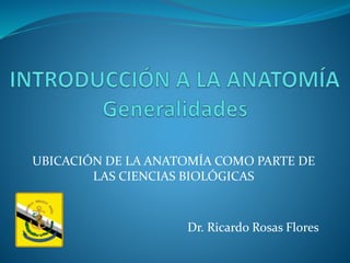 UBICACIÓN DE LA ANATOMÍA COMO PARTE DE
LAS CIENCIAS BIOLÓGICAS
Dr. Ricardo Rosas Flores
 
