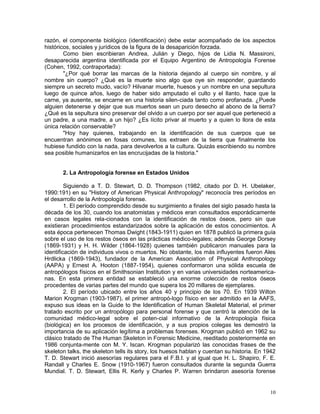 10
razón, el componente biológico (identificación) debe estar acompañado de los aspectos
históricos, sociales y jurídicos de la figura de la desaparición forzada.
Como bien escribieran Andrea, Julián y Diego, hijos de Lidia N. Massironi,
desaparecida argentina identificada por el Equipo Argentino de Antropología Forense
(Cohen, 1992, contraportada):
"¿Por qué borrar las marcas de la historia dejando al cuerpo sin nombre, y al
nombre sin cuerpo? ¿Qué es la muerte sino algo que oye sin responder, guardando
siempre un secreto mudo, vacío? Hilvanar muerte, huesos y un nombre en una sepultura
luego de quince años, luego de haber sido amputado el culto y el llanto, hace que la
carne, ya ausente, se encarne en una historia silen-ciada tanto como profanada. ¿Puede
alguien detenerse y dejar que sus muertos sean un puro desecho al abono de la tierra?
¿Qué es la sepultura sino preservar del olvido a un cuerpo por ser aquel que perteneció a
un padre, a una madre, a un hijo? ¿Es lícito privar al muerto y a quien lo llora de esta
única relación conservable?
"Hoy hay quienes, trabajando en la identificación de sus cuerpos que se
encuentran anónimos en fosas comunes, los extraen de la tierra que finalmente los
hubiese fundido con la nada, para devolverlos a la cultura. Quizás escribiendo su nombre
sea posible humanizarlos en las encrucijadas de la historia."
2. La Antropología forense en Estados Unidos
Siguiendo a T. D. Stewart, D. D. Thompson (1982, citado por D. H. Ubelaker,
1990:191) en su "History of American Physical Anthropology" reconocía tres períodos en
el desarrollo de la Antropología forense.
1. El período comprendido desde su surgimiento a finales del siglo pasado hasta la
década de los 30, cuando los anatomistas y médicos eran consultados esporádicamente
en casos legales rela-cionados con la identificación de restos óseos, pero sin que
existieran procedimientos estandarizados sobre la aplicación de estos conocimientos. A
esta época pertenecen Thomas Dwight (1843-1911) quien en 1878 publicó la primera guía
sobre el uso de los restos óseos en las prácticas médico-legales; además George Dorsey
(1869-1931) y H. H. Wilder (1864-1928) quienes también publicaron manuales para la
identificación de individuos vivos o muertos. No obstante, los más influyentes fueron Ales
Hrdlicka (1869-1943), fundador de la American Association of Physical Anthropology
(AAPA) y Ernest A. Hooton (1887-1954), quienes conformaron una sólida escuela de
antropólogos físicos en el Smithsonian Institution y en varias universidades norteamerica-
nas. En esta primera entidad se estableció una enorme colección de restos óseos
procedentes de varias partes del mundo que supera los 20 millares de ejemplares.
2. El período ubicado entre los años 40 y principio de los 70. En 1939 Wilton
Marion Krogman (1903-1987), el primer antropó-logo físico en ser admitido en la AAFS,
expuso sus ideas en la Guide to the Identification of Human Skeletal Material, el primer
tratado escrito por un antropólogo para personal forense y que centró la atención de la
comunidad médico-legal sobre el poten-cial informativo de la Antropología física
(biológica) en los procesos de identificación, y a sus propios colegas les demostró la
importancia de su aplicación legítima a problemas forenses. Krogman publicó en 1962 su
clásico tratado de The Human Skeleton in Forensic Medicine, reeditado posteriormente en
1986 conjunta-mente con M. Y. Iscan. Krogman popularizó las conocidas frases de the
skeleton talks, the skeleton tells its story, los huesos hablan y cuentan su historia. En 1942
T. D. Stewart inició asesorías regulares para el F.B.I. y al igual que H. L. Shapiro, F. E.
Randall y Charles E. Snow (1910-1967) fueron consultados durante la segunda Guerra
Mundial. T. D. Stewart, Ellis R. Kerly y Charles P. Warren brindaron asesoría forense
 