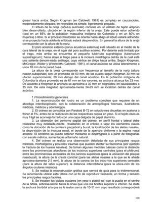 100
grosor hacia arriba. Según Krogman (en Caldwell, 1981) es complejo en caucasoides,
moderadamente plegado; en negroides es simple, ligeramente plegado.
El lóbulo de la oreja (lobulus auricular) consiste en un estrato de tejido adiposo
bien desarrollado, ubicado en la región inferior de la oreja. Este puede estar adherido
(casi en un 65% de la población masculina indígena de Colombia y en un 80% en
mujeres) o libre. Si el proceso mastoideo se orienta hacia abajo el lóbulo estará adherido;
si se proyecta hacia adelante el lóbulo estará desprendido. En general la altura de la oreja
corresponde con la altura de la nariz.
El poro acústico externo (porus acusticus externus) está situado en el medio de la
cara lateral de la oreja, en el lugar del poro auditivo externo. Por delante está limitado por
el trago, más arriba se encuentra el pequeño tubérculo supratrágico (tuberculum
supratragicum); hacia abajo el trago pasa a la incisura intertrágica detrás de la cual está
una saliente denomi-nada antitrago, cuyo vértice se dirige hacia arriba. Según Krogman,
McGregor, Wilder y Wentworth (Caldwell, 1981), el canal acústico se ubica lateralmente a
unos 10 mm de la pared ósea.
La altura de la oreja corresponde con frecuencia al tamaño de la nariz (altura
nasion-subspinale) con un promedio de 50 mm, de los cuales según Krogman 30 mm se
ubican superiormente; 20 mm debajo del canal acústico. En la población indígena de
Colombia la altura promedio es de 61 mm en los varones; su anchura alcanza los 33 mm.
De acuerdo a Krogman la anchura se aproxima a 30 mm en negroides; en caucasoides a
35 mm. De esta magnitud aproximada-mente 24-29 mm se localizan detrás del canal
acústico.
f. Procedimientos generales
1. La reconstrucción del rostro es un problema complejo que requiere de un
abordaje interdisciplinario, con la colaboración de antropólogos forenses, ilustradores
médicos, médicos y odontólogos.
2. El cráneo se consolida con Paraloid B-72 en solucio-nes disueltas en acetona o
thiner al 5%, antes de la realización de las respectivas copias en yeso. Si el tejido óseo es
muy frágil se aconseja forrarlo con una capa delgada de papel aluminio.
3. La obtención del contorno sagital del cráneo, en perfil frontal y lateral debe
realizarse muy detallada-mente, resaltando en el cráneo a lápiz los elementos claves
como la ubicación de la comisura parpebral y bucal, la localización de las aletas nasales,
la dispo-sición de la incisura nasal, el borde de la apertura piriforme y la espina nasal
anterior. El contorno se puede obtener mediante el dioptrógrafo o a partir de fotografías
con escala métrica, aumentadas al tamaño natural.
4. Del cráneo se realiza una observación detallada de sus principales rasgos
métricos, morfológicos y posi-bles traumas que pueden afectar su fisonomía (por ejemplo
la fractura de los huesos nasales). Se toman algunas medidas básicas como la distancia
entre las prominencias alveolares de los incisivos superiores centrales (para el philtrum),
entre las prominencias alveolares de los caninos superiores (para la ubicación del plieque
nasobucal), la altura de la cresta conchal (para las aletas nasales a la que se le añade
aproxima-damente 2-3 mm), la altura de la corona de los incisi-vos superiores centrales
(para la altura del labio superior), la distancia interorbitaria (para la ubica-ción de los
ángulos oculares internos).
5. Se realiza la reconstrucción gráfica que servirá de guía para la tridimensional.
Se recomienda utilizar esta última con el fin de reproducir fielmente, en forma y tamaño
los principales rasgos faciales.
6. Se instalan los bulbos oculares (en yeso o plastili-na) con la pupila en el centro
de la órbita, sobresa-liendo hasta la línea que une los bordes superior e inferior. Se mide
la anchura biorbital a la que se le restan cerca de 10-11 mm cuyo resultado corresponderá
 