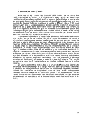 108
6. Presentación de las pruebas
Para que un test forense sea admitido como prueba, ha de cumplir tres
condiciones (Neufeld y Colman, 1991): primero, que la teoría científica en cuestión sea
considerada válida por la comunidad científica; segundo, la fiabilidad de la prueba debe
ser recono-cida; tercero, debe demostrarse que ésta se aplicó adecuadamente en el caso
concreto. En Estados Unidos se ha utilizado la prueba de DNA en más de 1 000 casos
criminales, pero sólo en una pocas docenas de casos se le ha cuestionado en audiencias
preprocesa-les. El poder de la identificación forense por DNA radica preci-samente, no
sólo en la capacidad de demostrar que dos muestras exhiben el mismo patrón, sino
también para sugerir que el patrón es rarísimo. En este sentido, la validez de los datos y
las hipótesis sobre las que se han basado los laboratorios forenses para estimar la rareza
son objeto de debate entre la comunidad científica.
Los mayores problemas en la utilización de las pruebas de DNA radican en primer
lugar en los precios de las pruebas. Sus altos costos, la necesidad de recurrir a
laboratorios competentes casi siempre en el exterior, los escasos recursos que en los
tribunales se asigna a las pruebas periciales y la proveniencia de los acusados en su
mayoría a estratos económicos bajos difi-cultan su utilización. En segundo lugar, para que
la prueba tenga una alta confiabilidad se requiere conocer el genoma de la pobla-ción
comparativa. Un estudio de esta magnitud cuesta varios millo-nes de dólares. En tercer
lugar, la incorrecta manipulación de las muestras y las condiciones mismas de su
degradación dificul-tan su utilización. Finalmente, para que estas pruebas sean aceptadas
se requiere que fiscales, jueces y abogados conozcan las características básicas del test
y no sean rebasados por la complejidad del tema. En la medida en que se superen estas
dificultades, con criterios nacionales apropiados y con una regulación y adecuada
estructuración de laboratorios forenses, la nueva técnica de tipificación del DNA cumplirá
un importante papel en el mejoramiento de las pruebas periciales, base de la justicia
moderna.
En Colombia el Instituto de Genética de la Universidad Nacional de Colombia ha
adelantado estudios en el campo de la biología molecular, con el propósito de caracterizar
la presencia de alelos polimórficos del DNA en las poblaciones indígenas y mestizas;
también para caracterizar la composición racial del país. Dichas investigaciones
pretenden identificar si la pobla-ción colombiana general o sus subpoblaciones cumplen
con los requisitos mínimos requeridos para las pruebas estadísticas, bien sea aplicables
en las pruebas de paternidad o en la identifica-ción de casos forenses (Ramos et al.,
1993).
 