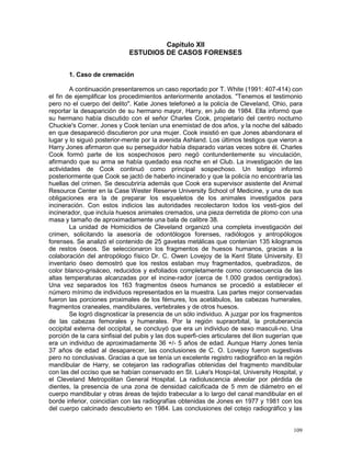 109
Capítulo XII
ESTUDIOS DE CASOS FORENSES
1. Caso de cremación
A continuación presentaremos un caso reportado por T. White (1991: 407-414) con
el fin de ejemplificar los procedimientos anteriormente anotados. "Tenemos el testimonio
pero no el cuerpo del delito". Katie Jones telefoneó a la policía de Cleveland, Ohio, para
reportar la desaparición de su hermano mayor, Harry, en julio de 1984. Ella informó que
su hermano había discutido con el señor Charles Cook, propietario del centro nocturno
Chuckie's Corner. Jones y Cook tenían una enemistad de dos años, y la noche del sábado
en que desapareció discutieron por una mujer. Cook insistió en que Jones abandonara el
lugar y lo siguió posterior-mente por la avenida Ashland. Los últimos testigos que vieron a
Harry Jones afirmaron que su perseguidor había disparado varias veces sobre él. Charles
Cook formó parte de los sospechosos pero negó contundentemente su vinculación,
afirmando que su arma se había quedado esa noche en el Club. La investigación de las
actividades de Cook continuó como principal sospechoso. Un testigo informó
posteriormente que Cook se jactó de haberlo incinerado y que la policía no encontraría las
huellas del crimen. Se descubriría además que Cook era supervisor asistente del Animal
Resource Center en la Case Wester Reserve University School of Medicine, y una de sus
obligaciones era la de preparar los esqueletos de los animales investigados para
incineración. Con estos indicios las autoridades recolectaron todos los vesti-gios del
incinerador, que incluía huesos animales cremados, una pieza derretida de plomo con una
masa y tamaño de aproximadamente una bala de calibre 38.
La unidad de Homicidios de Cleveland organizó una completa investigación del
crimen, solicitando la asesoría de odontólogos forenses, radiólogos y antropólogos
forenses. Se analizó el contenido de 25 gavetas metálicas que contenían 135 kilogramos
de restos óseos. Se seleccionaron los fragmentos de huesos humanos, gracias a la
colaboración del antropólogo físico Dr. C. Owen Lovejoy de la Kent State University. El
inventario óseo demostró que los restos estaban muy fragmentados, quebradizos, de
color blanco-grisáceo, reducidos y exfoliados completamente como consecuencia de las
altas temperaturas alcanzadas por el incine-rador (cerca de 1.000 grados centígrados).
Una vez separados los 163 fragmentos óseos humanos se procedió a establecer el
número mínimo de individuos representados en la muestra. Las partes mejor conservadas
fueron las porciones proximales de los fémures, los acetábulos, las cabezas humerales,
fragmentos craneales, mandibulares, vertebrales y de otros huesos.
Se logró disgnosticar la presencia de un sólo individuo. A juzgar por los fragmentos
de las cabezas femorales y humerales. Por la región supraorbital, la protuberancia
occipital externa del occipital, se concluyó que era un individuo de sexo masculi-no. Una
porción de la cara sinfisial del pubis y las dos superfi-cies articulares del ilion sugerían que
era un individuo de aproximadamente 36 +/- 5 años de edad. Aunque Harry Jones tenía
37 años de edad al desaparecer, las conclusiones de C. O. Lovejoy fueron sugestivas
pero no conclusivas. Gracias a que se tenía un excelente registro radiográfico en la región
mandibular de Harry, se cotejaron las radiografías obtenidas del fragmento mandibular
con las del occiso que se habían conservado en St. Luke's Hospi-tal, University Hospital, y
el Cleveland Metropolitan General Hospital. La radioluscencia alveolar por pérdida de
dientes, la presencia de una zona de densidad calcificada de 5 mm de diámetro en el
cuerpo mandibular y otras áreas de tejido trabecular a lo largo del canal mandibular en el
borde inferior, coincidían con las radiografías obtenidas de Jones en 1977 y 1981 con los
del cuerpo calcinado descubierto en 1984. Las conclusiones del cotejo radiográfico y las
 