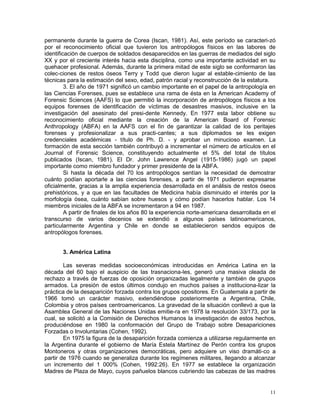 11
permanente durante la guerra de Corea (Iscan, 1981). Así, este período se caracteri-zó
por el reconocimiento oficial que tuvieron los antropólogos físicos en las labores de
identificación de cuerpos de soldados desaparecidos en las guerras de mediados del siglo
XX y por el creciente interés hacia esta disciplina, como una importante actividad en su
quehacer profesional. Además, durante la primera mitad de este siglo se conformaron las
colec-ciones de restos óseos Terry y Todd que dieron lugar al estable-cimiento de las
técnicas para la estimación del sexo, edad, patrón racial y reconstrucción de la estatura.
3. El año de 1971 significó un cambio importante en el papel de la antropología en
las Ciencias Forenses, pues se establece una rama de ésta en la American Academy of
Forensic Sciences (AAFS) lo que permitió la incorporación de antropólogos físicos a los
equipos forenses de identificación de víctimas de desastres masivos, inclusive en la
investigación del asesinato del presi-dente Kennedy. En 1977 esta labor obtiene su
reconocimiento oficial mediante la creación de la American Board of Forensic
Anthropology (ABFA) en la AAFS con el fin de garantizar la calidad de los peritajes
forenses y profesionalizar a sus practi-cantes; a sus diplomados se les exigen
credenciales académicas - título de Ph. D. - y aprobar un minucioso examen. La
formación de esta sección también contribuyó a incrementar el número de artículos en el
Journal of Forensic Science, constituyendo actualmente el 5% del total de títulos
publicados (Iscan, 1981). El Dr. John Lawrence Angel (1915-1986) jugó un papel
importante como miembro fundador y primer presidente de la ABFA.
Si hasta la década del 70 los antropólogos sentían la necesidad de demostrar
cuánto podían aportarle a las ciencias forenses, a partir de 1971 pudieron expresarse
oficialmente, gracias a la amplia experiencia desarrollada en el análisis de restos óseos
prehistóricos, y a que en las facultades de Medicina había disminuido el interés por la
morfología ósea, cuánto sabían sobre huesos y cómo podían hacerlos hablar. Los 14
miembros iniciales de la ABFA se incrementaron a 94 en 1987.
A partir de finales de los años 80 la experiencia norte-americana desarrollada en el
transcurso de varios decenios se extendió a algunos países latinoamericanos,
particularmente Argentina y Chile en donde se establecieron sendos equipos de
antropólogos forenses.
3. América Latina
Las severas medidas socioeconómicas introducidas en América Latina en la
década del 60 bajo el auspicio de las trasnaciona-les, generó una masiva oleada de
rechazo a través de fuerzas de oposición organizadas legalmente y también de grupos
armados. La presión de estos últimos condujo en muchos países a instituciona-lizar la
práctica de la desaparición forzada contra los grupos opositores. En Guatemala a partir de
1966 tomó un carácter masivo, extendiéndose posteriormente a Argentina, Chile,
Colombia y otros países centroamericanos. La gravedad de la situación conllevó a que la
Asamblea General de las Naciones Unidas emitie-ra en 1978 la resolución 33/173, por la
cual, se solicitó a la Comisión de Derechos Humanos la investigación de estos hechos,
produciéndose en 1980 la conformación del Grupo de Trabajo sobre Desapariciones
Forzadas o Involuntarias (Cohen, 1992).
En 1975 la figura de la desaparición forzada comienza a utilizarse regularmente en
la Argentina durante el gobierno de María Estela Martínez de Perón contra los grupos
Montoneros y otras organizaciones democráticas, pero adquiere un viso dramáti-co a
partir de 1976 cuando se generaliza durante los regímenes militares, llegando a alcanzar
un incremento del 1 000% (Cohen, 1992:26). En 1977 se establece la organización
Madres de Plaza de Mayo, cuyos pañuelos blancos cubriendo las cabezas de las madres
 