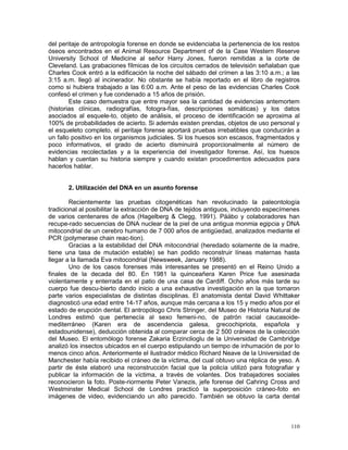 110
del peritaje de antropología forense en donde se evidenciaba la pertenencia de los restos
óseos encontrados en el Animal Resource Department of de la Case Western Reserve
University School of Medicine al señor Harry Jones, fueron remitidas a la corte de
Cleveland. Las grabaciones fílmicas de los circuitos cerrados de televisión señalaban que
Charles Cook entró a la edificación la noche del sábado del crímen a las 3:10 a.m.; a las
3:15 a.m. llegó al incinerador. No obstante se había reportado en el libro de registros
como si hubiera trabajado a las 6:00 a.m. Ante el peso de las evidencias Charles Cook
confesó el crimen y fue condenado a 15 años de prisión.
Este caso demuestra que entre mayor sea la cantidad de evidencias antemortem
(historias clínicas, radiografías, fotogra-fías, descripciones somáticas) y los datos
asociados al esquele-to, objeto de análisis, el proceso de identificación se aproxima al
100% de probabilidades de acierto. Si además existen prendas, objetos de uso personal y
el esqueleto completo, el peritaje forense aportará pruebas irrebatibles que conducirán a
un fallo positivo en los organismos judiciales. Si los huesos son escasos, fragmentados y
poco informativos, el grado de acierto disminuirá proporcionalmente al número de
evidencias recolectadas y a la experiencia del investigador forense. Así, los huesos
hablan y cuentan su historia siempre y cuando existan procedimentos adecuados para
hacerlos hablar.
2. Utilización del DNA en un asunto forense
Recientemente las pruebas citogenéticas han revolucinado la paleontología
tradicional al posibilitar la extracción de DNA de tejidos antiguos, incluyendo especímenes
de varios centenares de años (Hagelberg & Clegg, 1991). Pääbo y colaboradores han
recupe-rado secuencias de DNA nuclear de la piel de una antigua monmia egipcia y DNA
mitocondrial de un cerebro humano de 7 000 años de antigüedad, analizados mediante el
PCR (polymerase chain reac-tion).
Gracias a la estabilidad del DNA mitocondrial (heredado solamente de la madre,
tiene una tasa de mutación estable) se han podido reconstruir líneas maternas hasta
llegar a la llamada Eva mitocondrial (Newsweek, January 1988).
Uno de los casos forenses más interesantes se presentó en el Reino Unido a
finales de la decada del 80. En 1981 la quinceañera Karen Price fue asesinada
violentamente y enterrada en el patio de una casa de Cardiff. Ocho años más tarde su
cuerpo fue descu-bierto dando inicio a una exhaustiva investigación en la que tomaron
parte varios especialistas de distintas disciplinas. El anatomista dental David Whittaker
diagnosticó una edad entre 14-17 años, aunque más cercana a los 15 y medio años por el
estado de erupción dental. El antropólogo Chris Stringer, del Museo de Historia Natural de
Londres estimó que pertenecía al sexo femeni-no, de patrón racial caucasoide-
mediterráneo (Karen era de ascendencia galesa, grecochipriota, española y
estadounidense), deducción obtenida al comparar cerca de 2 500 cráneos de la colección
del Museo. El entomólogo forense Zakaria Erzinclioglu de la Universidad de Cambridge
analizó los insectos ubicados en el cuerpo estipulando un tiempo de inhumación de por lo
menos cinco años. Anteriormente el ilustrador médico Richard Neave de la Universidad de
Manchester había recibido el cráneo de la víctima, del cual obtuvo una réplica de yeso. A
partir de éste elaboró una reconstrucción facial que la policía utilizó para fotografiar y
publicar la información de la víctima, a través de volantes. Dos trabajadores sociales
reconocieron la foto. Poste-riormente Peter Vanezis, jefe forense del Cahring Cross and
Westminster Medical School de Londres practicó la superposición cráneo-foto en
imágenes de video, evidenciando un alto parecido. También se obtuvo la carta dental
 