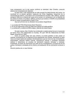 111
cuya comparación con la del cuerpo confirmó su identidad. Alan Charlton, presunto
asesino fue inmediatamente detenido.
El paso final y más espectacular en este proceso de identi-ficación del cuerpo, se
manifestó en el estudio genético realiza-do por Erika Hagelberg, bioquímica de la
Universidad de Oxford, y el profesor de la Universidad de Leicester, Alec Jeffreys, quienes
extrajeron DNA de un diente del cuerpo de la occisa y lo compararon con el obtenido de
los padres de Karen. El profesor Jeffreys concluyó que existía un 99,99% de probabilidad
de que el cuerpo correspondiera a Karen Price.
Aquí por primera vez se utilizaban tres pruebas citogenéticas:
1. La prueba del PCR (Polymerase Chain Reaction).
2. El uso de segmentos cortos de DNA para obtener la huella genética.
3. La extracción y análisis de DNA antiguo, obtenido de restos óseos.
De esta manera, Alan Charlton fue condenado a cadena perpe-tua por el asesinato
de Karen Price (The Independent on Sunday, 7th april 1991:50; Selecciones de Rider
Digest, diciembre de 1992).
Como se puede colegir del caso anterior, la prueba genética si bien posee un
carácter concluyente por la magnitud de las estadísticas que maneja, representa un paso
más en la larga cadena de estudios interdisciplinarios que se inicia con los criminalísticos,
entomólogos, personal médico forense, antropólo-go forense o morfólogo (ilustrador
médico) y desemboca en pruebas de laboratorio bastante refinadas y costosas.
Finalmente, el acopio de información por parte de los investigadores, la búsque-da de los
padres, familiares y amistades de la víctima y la localización de los victimarios conducen a
la
solución positiva de un caso forense.
 