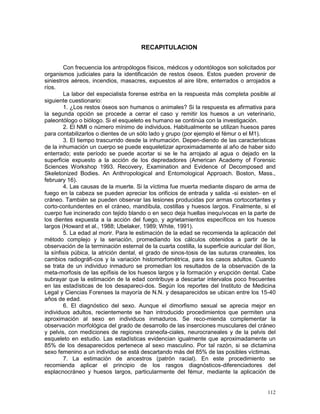 112
RECAPITULACION
Con frecuencia los antropólogos físicos, médicos y odontólogos son solicitados por
organismos judiciales para la identificación de restos óseos. Estos pueden provenir de
siniestros aéreos, incendios, masacres, expuestos al aire libre, enterrados o arrojados a
ríos.
La labor del especialista forense estriba en la respuesta más completa posible al
siguiente cuestionario:
1. ¿Los restos óseos son humanos o animales? Si la respuesta es afirmativa para
la segunda opción se procede a cerrar el caso y remitir los huesos a un veterinario,
paleontólogo o biólogo. Si el esqueleto es humano se continúa con la investigación.
2. El NMI o número mínimo de individuos. Habitualmente se utilizan huesos pares
para contabilizarlos o dientes de un sólo lado y grupo (por ejemplo el fémur o el M1).
3. El tiempo trascurrido desde la inhumación. Depen-diendo de las características
de la inhumación un cuerpo se puede esqueletizar aproximadamente al año de haber sido
enterrado; este período se puede acortar si se le ha arrojado al agua o dejado en la
superficie expuesto a la acción de los depredadores (American Academy of Forensic
Sciences Workshop 1993. Recovery, Examination and Evidence of Decomposed and
Skeletonized Bodies. An Anthropological and Entomological Approach. Boston, Mass.,
february 16).
4. Las causas de la muerte. Si la víctima fue muerta mediante disparo de arma de
fuego en la cabeza se pueden apreciar los orificios de entrada y salida -si existen- en el
cráneo. También se pueden observar las lesiones producidas por armas cortocortantes y
corto-contundentes en el cráneo, mandíbula, costillas y huesos largos. Finalmente, si el
cuerpo fue incinerado con tejido blando o en seco deja huellas inequívocas en la parte de
los dientes expuesta a la acción del fuego, y agrietamientos específicos en los huesos
largos (Howard et al., 1988; Ubelaker, 1989; White, 1991).
5. La edad al morir. Para le estimación de la edad se recomienda la aplicación del
método complejo y la seriación, promediando los cálculos obtenidos a partir de la
observación de la terminación esternal de la cuarta costilla, la superficie auricular del ílion,
la sínfisis púbica, la atrición dental, el grado de sinos-tosis de las suturas craneales, los
cambios radiográfi-cos y la variación histomorfométrica, para los casos adultos. Cuando
se trata de un individuo inmaduro se promedian los resultados de la observación de la
meta-morfosis de las epífisis de los huesos largos y la formación y erupción dental. Cabe
subrayar que la estimación de la edad contribuye a descartar intervalos poco frecuentes
en las estadísticas de los desapareci-dos. Según los reportes del Instituto de Medicina
Legal y Ciencias Forenses la mayoría de N.N. y desaparecidos se ubican entre los 15-40
años de edad.
6. El diagnóstico del sexo. Aunque el dimorfismo sexual se aprecia mejor en
individuos adultos, recientemente se han introducido procedimientos que permiten una
aproximación al sexo en individuos inmaduros. Se reco-mienda complementar la
observación morfológica del grado de desarrollo de las inserciones musculares del cráneo
y pelvis, con mediciones de regiones craneofa-ciales, neurocraneales y de la pelvis del
esqueleto en estudio. Las estadísticas evidencian igualmente que aproximadamente un
85% de los desaparecidos pertenece al sexo masculino. Por tal razón, si se dictamina
sexo femenino a un individuo se está descartando más del 85% de las posibles víctimas.
7. La estimación de ancestros (patrón racial). En este procedimiento se
recomienda aplicar el principio de los rasgos diagnósticos-diferenciadores del
esplacnocráneo y huesos largos, particularmente del fémur, mediante la aplicación de
 