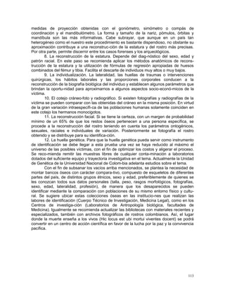 113
medidas de proyección obtenidas con el goniómetro, simómetro o compás de
coordinación y el mandibulómetro. La forma y tamaño de la nariz, pómulos, órbitas y
mandíbula son las más informativas. Cabe subrayar, que aunque en un país tan
heterogéneo como el nuestro este procedimiento es bastante dispendioso, no obstante su
aproximación contribuye a una reconstruc-ción de la estatura y del rostro más precisas.
Por otra parte, permite discernir entre los casos forenses y los arqueológicos.
8. La reconstrucción de la estatura. Depende del diag-nóstico del sexo, edad y
patrón racial. En este paso se recomienda aplicar los métodos anatómicos de recons-
trucción de la estatura y la utilización de fórmulas de regresión apropiadas de huesos
combinados del fémur y tibia. Facilita el descarte de individuos muy altos o muy bajos.
9. La individualización. La lateralidad, las huellas de traumas o intervenciones
quirúrgicas, los hábitos laborales y las proporciones corporales conducen a la
reconstrucción de la biografía biológica del individuo y establecen algunos parámetros que
brindan la oportu-nidad para aproximarnos a algunos aspectos socio-econó-micos de la
víctima.
10. El cotejo cráneo-foto y radiográfico. Si existen fotografías y radiografías de la
víctima se pueden comparar con las obtenidas del cráneo en la misma posición. En virtud
de la gran variación intraespecífi-ca de las poblaciones humanas solamente coinciden en
este cotejo los hermanos monocigotos.
11. La reconstrucción facial. Si se tiene la certeza, con un margen de probabilidad
mínimo de un 65% de que los restos óseos pertenecen a una persona específica, se
procede a la reconstrucción del rostro teniendo en cuenta los parámetros ontogénicos,
sexuales, raciales e individuales de variación. Posteriormente se fotografía el rostro
obtenido y se distribuye para su identifica-ción.
12. La huella genética. Para que la huella genética pueda servir como instrumento
de identificación se debe llegar a esta prueba una vez se haya reducido al máximo el
universo de las posibles víctimas, con el fin de optimizar los costos y aligerar el proceso.
Se reco-mienda remitir las muestras libres de cualquier conta-minación a laboratorios
dotados del suficiente equipo y trayectoria investigativa en el tema. Actualmente la Unidad
de Genética de la Universidad Nacional de Colom-bia adelanta estudios sobre el tema.
Con el fin de subsanar los vacíos arriba mencionados, se plantea la necesidad de
montar bancos óseos con carácter compara-tivo, compuesto de esqueletos de diferentes
partes del país, de distintos grupos étnicos, sexo y edad, preferiblemente de quienes se
les conozcan todos sus datos personales (talla, peso, rasgos morfológicos, fotografías,
sexo, edad, lateralidad, profesión), de manera que los desaparecidos se pueden
identificar mediante la comparación con poblaciones de su mismo entorno físico y cultu-
ral. Se sugiere ubicar estas colecciones óseas en las institucio-nes que realizan las
labores de identificación (Cuerpo Técnico de Investigación, Medicina Legal), como en los
Centros de investiga-ción (Laboratorios de Antropología biológica, facultades de
Medicina). Igualmente se recomienda actualizar las bibliotecas con materiales recientes y
especializados, también con archivos fotográficos de rostros colombianos. Así, el lugar
donde la muerte enseña a los vivos (Hic locus est ubi mortui viventes docent) se podrá
convertir en un centro de acción científica en favor de la lucha por la paz y la convivencia
pacífica.
 