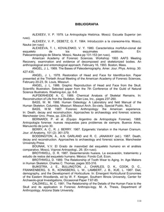114
BIBLIOGRAFIA
ALEXEEV, V. P. 1979. La Antropología Histórica. Moscú: Escuela Superior (en
ruso).
ALEXEEV, V. P., DEBETZ, G. F. 1964. Introducción a la craneome-tría. Moscú,
Nauka (en ruso)
ALEXEEVA, T. I., KOVALENKO, V. Y. 1980. Característica morfofun-cional del
esqueleto de los esquimales asiáticos. En:
Paleoantropología de Siberia. Moscú, Nauka pp 131-153 (en ruso).
American Academy of Forensic Sciences. Workshop 1993 AAFS Meeting
Recovery, examination and evidence of decomposed and skeletonized bodies. An
anthropological and entomological approach. February 16, 1993. Boston, Mass.
ANGEL, J. L. 1969. The Bases of Paleodemography. Amer. Jour. Phys. Antrop. 30:
427-435.
ANGEL, J. L. 1978. Restoration of Head and Face for Identifica-tion. Paper
presented at the Thirtieth Anual Meeting of the American Academy of Forensic Sciences,
February 20-23, St. Louis, Missouri.
ANGEL, J. L. 1986. Graphic Reproduction of Head and Face from the Skull.
Scientific Illustration. Selected paper from the 7th Conference of the Guild of Natural
Science Illustrators. Washing-ton, pp. 6-8.
AUFDERHEIDE A. C. 1989. Chemical Analysis of Skeletal Remains. In:
Reconstruction of Life fron the Skeleton. Alan Liss, Inc., pages 237-260.
BASS, W. M. 1986. Human Osteology: A Laboratory and field Manual of the
Human Skeleton. Columbia, Missouri: Missouri Arch. So-ciety, Special Public. No.2.
BASS, W.M. 1987. Forensic Anthropology: the American experience.
In: Death, decay and reconstruction. Approaches to archaeology and forensic science.
Manchester Univ. Press, pp. 224-239.
BERNARDI, P. et al. (Equipo Argentino de Antropología Forense). 1988.
Antropología forense: nuevas respuestas para problemas de siempre. Buenos Aires,
Manuscrito de junio 30.
BERRY, A. C., R. J. BERRY. 1967. Epigenetic Variation in the Human Cranium.
Jour. of Anatomy, 101 (2): 361-379.
BODDINGTON, A., A.N. GARLAND and R. C. JANAWAY (ed.). 1987. Death,
decay and reconstruction. Approaches to archaeology and forensic science. Manchester
University Press.
BOUNAK, V.V. El Grado de masividad del esqueleto humano en el análisis
comparativo. Moscú, Voprosi Antropologi., 26. (En ruso).
BROTHWELL, D. R. 1987. Desenterrando huesos. La excavación, tratamiento y
estudio de restos del esqueleto humano. México: Fondo Cult. Econ.
BROTHWELL D. 1989. The Relationship of Tooth Wear to Aging. In: Age Makers
in Human Skeleton. Charles C. Thomas, pages 303-316.
BUIKSTRA, J. E., BULLINGTON, J., CHARLES, D. K., COOK, D. C.,
FRANKENBERG, S. R., KONISBERG, L. W., LAMBERT, J. B., XUE, L. 1987. Diet,
demography, and the Development of Horticulture. In: Emergent Horticultural Economies
of the Eastern Woodlands, ed by W. F. Keegan. Southern Illinois University, Center for
Archaeolo-gical Investigations, Occasional Paper 7:67-85.
CALDWELL, M. C. 1981. The Relationship of the Details of the Human Face to the
Skull and its application in Forensic Anthropo-logy. M. A. Thesis, Department of
Anthropology, Arizona State University.
 