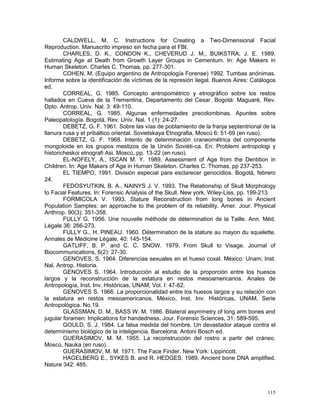 115
CALDWELL, M. C. Instructions for Creating a Two-Dimensional Facial
Reproduction. Manuscrito impreso sin fecha para el FBI.
CHARLES, D. K., CONDON K., CHEVERUD J. M., BUIKSTRA, J. E. 1989.
Estimating Age at Death from Growth Layer Groups in Cementum. In: Age Makers in
Human Skeleton. Charles C. Thomas, pp. 277-301.
COHEN, M. (Equipo argentino de Antropología Forense) 1992. Tumbas anónimas.
Informe sobre la identificación de víctimas de la represión ilegal. Buenos Aires: Catálogos
ed.
CORREAL, G. 1985. Concepto antropométrico y etnográfico sobre los restos
hallados en Cueva de la Trementina, Departamento del Cesar. Bogotá: Maguaré, Rev.
Dpto. Antrop. Univ. Nal. 3: 49-110.
CORREAL, G. 1985. Algunas enfermedades precolombinas. Apuntes sobre
Paleopatología. Bogotá, Rev. Univ. Nal. 1 (1): 24-27.
DEBETZ, G. F. 1961. Sobre las vías de poblamiento de la franja septentrional de la
llanura rusa y el pribáltico oriental. Sovietskaya Etnografia, Moscú 6: 51-69 (en ruso).
DEBETZ, G. F. 1968. Intento de determinación craneométrica del componente
mongoloide en los grupos mestizos de la Unión Soviéti-ca. En: Problemi antropologi y
historicheskoi etnografi Asi. Moscú, pp. 13-22 (en ruso).
EL-NOFELY, A., ISCAN M. Y. 1989. Assessment of Age from the Dentition in
Children. In: Age Makers of Age in Human Skeleton. Charles C. Thomas, pp 237-253.
EL TIEMPO, 1991. División especial para esclarecer genocidios. Bogotá, febrero
24.
FEDOSYUTKIN, B. A., NAINYS J. V. 1993. The Relationship of Skull Morphology
to Facial Features. In: Forensic Analysis of the Skull. New york, Wiley-Liss, pp. 199-213.
FORMICOLA V. 1993. Stature Reconstruction from long bones in Ancient
Population Samples: an approache to the problem of its reliability. Amer. Jour. Physical
Anthrop. 90(3): 351-358.
FULLY G. 1956. Une nouvelle méthode de détermination de la Taille. Ann. Méd.
Légale 36: 266-273.
FULLY G., H. PINEAU. 1960. Détermination de la stature au mayon du squelette.
Annales de Médicine Légale, 40: 145-154.
GATLIFF, B. P. and C. C. SNOW. 1979. From Skull to Visage. Journal of
Biocommunications, 6(2): 27-30.
GENOVES, S. 1964. Diferencias sexuales en el hueso coxal. México: Unam; Inst.
Nal. Antrop. Historia.
GENOVES S. 1964. Introducción al estudio de la proporción entre los huesos
largos y la reconstrucción de la estatura en restos mesoamericanos. Anales de
Antropología, Inst. Inv. Históricas, UNAM, Vol. I: 47-62.
GENOVES S. 1966. La proporcionalidad entre los huesos largos y su relación con
la estatura en restos mesoamericanos. México, Inst. Inv. Históricas, UNAM, Serie
Antropológica. No.19.
GLASSMAN, D. M., BASS W. M. 1986. Bilateral asymmetry of long arm bones and
jugular foramen: Implications for handedness. Jour. Forensic Sciences, 31: 589-595.
GOULD, S. J. 1984. La falsa medida del hombre. Un devastador ataque contra el
determinismo biológico de la inteligencia. Barcelona: Antoni Bosch ed.
GUERASIMOV, M. M. 1955. La reconstrucción del rostro a partir del cráneo.
Moscú, Nauka (en ruso).
GUERASIMOV, M. M. 1971. The Face Finder. New York: Lippincott.
HAGELBERG E., SYKES B. and R. HEDGES. 1989. Ancient bone DNA amplified.
Nature 342: 485.
 