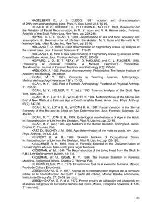 116
HAGELBERG E., J. B. CLEGG. 1991. Isolation and characterization
of DNA from archaeological bone. Proc. R. Soc. Lond. 244: 45-50.
HELMER, R. P., RÖHRICHT S., PETERSON D., MÖHR F. 1993. Assessmen-tof
the Reliabity of Facial Reconstruction. In M. Y. Iscan and R. H. Helmer (eds.) Forensic
Analysis of the Skull, Willey-Liss, New York, pp. 229-246.
HOYME, St. L. E. ISCAN. Y. 1989. Determination of sex and race: accuracy and
assumptions. In: Reconstruction of Life from the skeleton. M. Y. Iscan and Kenneth A. R.
Kennedy (eds.) Alan R. Liss, Inc, New York, pp. 53-93.
HOLLAND T. D. 1986 a. Race determination of fragmentary crania by analysis of
the cranial base. Jour. Forensic Sciences 31: 719-25.
HOLLAND T. D. 1986 b. Sex determination of fragmentary crania by analysis of the
Cranial Base. Amer. Jour. Physical Anthrop. 70(2): 203-08
HOWARD, J. D., D. T. REAY, W. D. HAGLUND and C. L. FLIGNER. 1988.
Processing of Skeletal Remains. A Medical Examiner´s Perspective.
The American Journal of Forensic Medicine and Pathology 9(3): 258-64.
HRDLICKA, A. 1952. Practical Anthropometry. Philadelphia: The Wistar Institute of
Anatomy and Biology. 3th edition.
ISCAN, M. Y. 1981. Concepts in Teaching Forensic Anthropology.
Medical Anthropology Newsletter 13(1): 10-12.
ISCAN, M. Y., 1989. Rise of Forensic Anthropology. Yearbook of Physical Antrhop.
31: 203-30.
ISCAN, M. Y., HELMER, R. P. (ed.). 1993. Forensic Analysis of the Skull. New
York, Alan-Liss.
ISCAN, M. Y., LOTH S. R., WRIGTH R. K. 1984. Metamorphosis at the Sternal Rib
End: A New Method to Estimate Age at Death in White Males. Amer. Jour. Phys. Anthrop.
65(2): 147-56.
ISCAN, M. Y., LOTH S. R., WRIGTH R. K. 1987. Racial Variation in the Sternal
Extremity of the Rib and its Effect on Age Determina-tion. Jour. Forensic Sciences, 32:
452-66.
ISCAN, M. Y., LOTH S. R., 1989. Osteological manifestations of Age in the Adult.
In: Reconstruction of Life from the Skeleton. Alan R. Liss Inc., pp. 23-40.
ISCAN, M. Y., (ed.) 1989. Age Markers in the Human Skeleton. Springfield, Illinois:
Charles C. Thomas, Pub.
KATZ D., SUCHEY J. M. 1986. Age determination of the male os pubis. Am. Jour.
Phys. Anthrop. 69:427-435.
KENNEDY K. A. R. 1989. Skeletal Markers of Occupational Stress.
In: Reconstruction of Life from the Skeleton, Alan R. Liss, Inc., pp 129-160.
KIRSCHNER R. H. 1989. Role of Forensic Scientist in the Documen-tation of
Human Rights Abuses. Manuscrito para Legal Medicine.
KROGMAN, W. M., 1946. The Reconstruction of the Living Head from the Skull. In
F.B.I. Law Enforcement Bulletin, 15: 1-8.
KROGMAN, W. M., ISCAN, M. Y. 1986. The Human Skeleton in Forensic
Medicine. Springfield, Illinois. Charles C. Thomas Pub.
LE GROS CLARK, W. E. 1976. El testimonio fósil de la evolución humana. México,
Fondo de Cultura Económica.
LEBEDINSKAYA, G. V. 1957. Acerca de la reconstrucción objetiva de la comisura
orbital en la reconstrucción del rostro a partir del cráneo. Moscú: Kraktie soobshenie,
Instituto de Etnografía. 27: 55-59 (en ruso).
LEBEDINSKAYA, G. V. et al. 1979. Primer ensayo de utilización del ultasonido en
el análisis del grosor de los tejidos blandos del rostro. Moscú, Etnografía Soviética, 4: 126-
31 (en ruso).
 