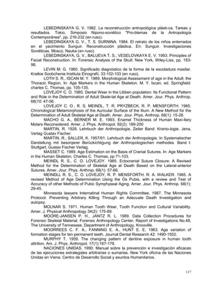 117
LEBEDINSKAYA G. V. 1982. La reconstrucción antropológica plásti-ca. Tareas y
resultados. Tokio, Simposio Nipono-soviético "Pro-blemas de la Antropología
Contemporánea", pp. 216-232 (en ruso).
LEBEDINSKAYA G. V., T. S. SURNINA. 1984. El retrato de los niños enterrados
en el yacimiento Sunguir. Reconstrucción plástica. En: Sunguir. Investigaciones
Soviéticas. Moscú, Nauka (en ruso).
LEBEDINSKAYA, G. V., BALUEVA T. S., VESELOVKAYA E. V. 1993. Principles of
Facial Reconstruction. In: Forensic Analysis of the Skull. New York, Wiley-Liss, pp. 183-
98.
LEVIN M. G. 1960. Significado diagnóstico de la forma de la escotadura maxilar.
Kratkie Soobchenie Instituta Etnografii, 33:102-103 (en ruso).
LOTH S. R., ISCAN M. Y. 1989. Morphological Assessment of age in the Adult: the
Thoracic Region, In: Age Markers in the Human Skeleton. M. Y. Iscan, ed. Springfield:
charles C. Thomas, pp. 105-135.
LOVEJOY C. O. 1985. Dental Wear in the Libben population: Its Functional Pattern
and Role in the Determination of Adult Skele-tal Age at Death. Amer. Jour. Phys. Anthrop.
68(10: 47-56.
LOVEJOY C. O., R. S. MEINDL, T. R. PRYZBECK, R. P. MENSFORTH. 1985.
Chronological Metamorphosis of the Auricular Surface of the Ilium. A New Method for the
Determination of Adult Skeletal Age at Death. Amer. Jour. Phys. Anthrop. 68(1): 15-28.
MACHO G. A., BERNER M. E. 1993. Enamel Thickness of Human Maxi-llary
Molars Reconsidered. Amer. J. Phys. Anthropol. 92(2): 189-200
MARTIN, R. 1928. Lehrbuch der Anthropologie, Zeiter Band: Kranio-logie. Jena,
Verlag Gustav Fischer.
MARTIN, R., SALLER, K. 1957/61. Lehrbuch der Anthropologie. In Systematischer
Darstellung mit besonjerer Berückichtigung der Anthropologischen methodes. Band I.
Stuttgart, Gustav Fischer Verlag.
MASSET C. 1989. Age Estimation on the Basis of Cranial Sutures. In: Age Markers
in the Human Skeleton. Charles C. Thomas, pp 71-103.
MEINDL R. S., C. O. LOVEJOY. 1985. Ectocranial Suture Closure: A Revised
Method for the Determination of Skeletal Age at Death Based on the Lateral-anterior
Sutures. Amer. Jour. Phys. Anthrop. 68(1): 57-66.
MEINDLL R. S., C. O. LOVEJOY, R. P. MENSFORTH, R. A. WALKER. 1985. A
revised Method of Age Determination Using the Os Pubis, with a review and Test of
Accuracy of other Methods of Pubic Symphyseal Aging. Amer. Jour. Phys. Anthrop. 68(1):
29-45.
Minnesota lawyers Internatinal Human Rights Committee. 1987. The Minnesota
Protocol: Preventing Arbitrary Killing Through an Adecuate Death Investigation and
autopsy.
MOLNAR S. 1971. Human Tooth Wear, Tooth Function and Cultural Variability.
Amer. J. Physical Anthropology 34(2): 175-89.
MOORE-JANSEN P. H., JANTZ R. L. 1989. Data Collection Procedures for
Forensic Skeletal Material. Forensic Anthropology Center, Report of Investigations No.48,
The University of Tennessee, Department of Anthropology, Knoxville.
MOORREES C. F. A., FANNING E. A., HUNT E. E. 1963. Age variation of
formation stages for ten permanent teeth. Journal Dental Research 42: 1490-1502.
MURPHY T. 1959. The changing pattern of dentine exposure in human tooth
attrition. Am. J. Phys. Anthropol. 17(1):167-178.
NACIONES UNIDAS. 1990. Manual sobre la prevención e investigación eficaces
de las ejecuciones extralegales arbitrarias o sumarias. New York oficina de las Naciones
Unidas en Viena. Centro de Desarrollo Social y asuntos Humanitarios.
 