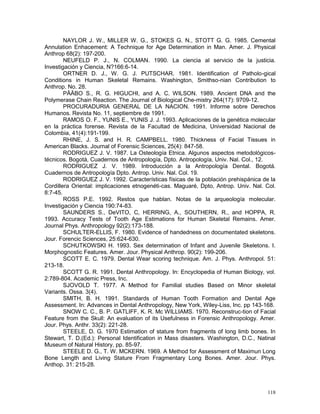 118
NAYLOR J. W., MILLER W. G., STOKES G. N., STOTT G. G. 1985. Cemental
Annulation Enhacement: A Technique for Age Determination in Man. Amer. J. Physical
Anthrop 68(2): 197-200.
NEUFELD P. J., N. COLMAN. 1990. La ciencia al servicio de la justicia.
Investigación y Ciencia, N?166:6-14.
ORTNER D. J., W. G. J. PUTSCHAR. 1981. Identification of Patholo-gical
Conditions in Human Skeletal Remains. Washington, Smithso-nian Contribution to
Anthrop. No. 28.
PÄÄBO S., R. G. HIGUCHI, and A. C. WILSON. 1989. Ancient DNA and the
Polymerase Chain Reaction. The Journal of Biological Che-mistry 264(17): 9709-12.
PROCURADURIA GENERAL DE LA NACION. 1991. Informe sobre Derechos
Humanos. Revista No. 11, septiembre de 1991.
RAMOS O. F., YUNIS E., YUNIS J. J. 1993. Aplicaciones de la genética molecular
en la práctica forense. Revista de la Facultad de Medicina, Universidad Nacional de
Colombia, 41(4):191-199.
RHINE, J. S. and H. R. CAMPBELL. 1980. Thickness of Facial Tissues in
American Blacks. Journal of Forensic Sciences, 25(4): 847-58.
RODRIGUEZ J. V. 1987. La Osteología Etnica. Algunos aspectos metodológicos-
técnicos. Bogotá, Cuadernos de Antropología, Dpto. Antropología, Univ. Nal. Col., 12.
RODRIGUEZ J. V. 1989. Introducción a la Antropología Dental. Bogotá.
Cuadernos de Antropología Dpto. Antrop. Univ. Nal. Col. 19.
RODRIGUEZ J. V. 1992. Características físicas de la población prehispánica de la
Cordillera Oriental: implicaciones etnogenéti-cas. Maguaré, Dpto, Antrop. Univ. Nal. Col.
8:7-45.
ROSS P.E. 1992. Restos que hablan. Notas de la arqueología molecular.
Investigación y Ciencia 190:74-83.
SAUNDERS S., DeVITO, C, HERRING, A., SOUTHERN, R., and HOPPA, R.
1993. Accuracy Tests of Tooth Age Estimations for Human Skeletal Remains. Amer.
Journal Phys. Anthropology 92(2):173-188.
SCHULTER-ELLIS, F. 1980. Evidence of handedness on documentated skeletons.
Jour. Forencic Sciences, 25:624-630.
SCHUTKOWSKI H. 1993. Sex determination of Infant and Juvenile Skeletons. I.
Morphognostic Features. Amer. Jour. Physical Anthrop. 90(2): 199-206.
SCOTT E. C. 1979. Dental Wear scoring technique. Am. J. Phys. Anthropol. 51:
213-18.
SCOTT G. R. 1991. Dental Anthropology. In: Encyclopedia of Human Biology, vol.
2:789-804. Academic Press, Inc.
SJOVOLD T. 1977. A Method for Familial studies Based on Minor skeletal
Variants. Ossa. 3(4).
SMITH, B. H. 1991. Standards of Human Tooth Formation and Dental Age
Assessment. In: Advances in Dental Anthropology, New York, Wiley-Liss, Inc. pp 143-168.
SNOW C. C., B. P. GATLIFF, K. R. Mc WILLIAMS. 1970. Reconstruc-tion of Facial
Feature from the Skull: An evaluation of its Usefulness in Forensic Anthropology. Amer.
Jour. Phys. Anthr. 33(2): 221-28.
STEELE, D. G. 1970 Estimation of stature from fragments of long limb bones. In
Stewart, T. D.(Ed.): Personal Identification in Mass disasters. Washington, D.C., Natinal
Museum of Natural History, pp. 85-97.
STEELE D. G., T. W. MCKERN. 1969. A Method for Assessment of Maximun Long
Bone Length and Living Stature From Fragmentary Long Bones. Amer. Jour. Phys.
Anthop. 31: 215-28.
 