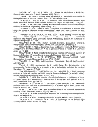 119
SUTHERLAND L.D., J.M. SUCHEY. 1991. Use of the Ventral Arc in Pubic Sex
Determination. Journal of Forensic Sciences 36(2): 501-511.
TANNER J. M. 1986. El Hombre antes del Hombre. El Crecimiento físico desde la
concepción hasta la madurez. México. Fondo de Cultura Económica.
THOMSEN J. L., GRUSCHOW. J., E. STOVER. 1989. Investigación médico legal
de los asesinatos políticos en El Salvador. Manus-crito original en the Lancet, 17 de junio.
THORNTON J.I. 1989. DNA Profiling. New tool links evidence to suspects with high
certainty. Chemical & Engineering News 67(47): 18-30.
TROTTER, M., G.C. GLESER. 1977. Corrigenda to "Estimation of Stature from
long Limb bones of American Whites and Negroes". Amer. Jour. Phys. Anthrop. 47: 355-
56.
TURNER C.G., C.R. NICHOL, and G.R. SCOTT. 1991. Scoring Procedu-res for
Key Morphological Traits of the Permanent
Dentition: The Arizona State University Dental Anthropology System. In: Advances in
Dental Anthropology, pp. 13-31.
UBELAKER D. H. 1989. Human Skeletal Remains. Excavation, Analys-is,
Interpretation. Taraxacum-Washington, Smiths. Inst. Manuals on Archaeology 2.
UBELAKER D. H. 1990. J. Lawrence Angel and the Development of the Forensic
Anthopology in the United States. In: A life in Science: Papers in Honor of J. Lawrence
Angel pp. 191-200.
UBELAKER D. H. 1990. Importance to Forensic Science of Permanent Curation of
Museum Collections of Human Remains. Journal of Forensic Sciences, 35:513.
UBELAKER D. H., G. O. DOONNELL. 1992. Computer-Assisted Facial
Reproduction. Journal of Forensic Sciences. 37(1):155-162.
VALLOIS, H. V. 1965. Anthropometric Techniques. Current Anthropo-logy
6(2):127-143.
VALLS. A. 1980. Antropología de la región facial. En: Introduc-ción a la
Antropología. Fundamentos de la evolución y de la variabilidad biológica del hombre.
Barcelona: Ed. Labor, pp. 310-331.
VAN DER HAMMEN, T., CORREAL, G., VAN KLINKEN, G. J. 1992. Isóto-pos
estables y dieta del hombre prehistórico en la Sabana de Bogotá (un estudio inicial).
Bogotá, Boletín de Arqueología, FIAN, año 5, 1:3-9.
WALDROM, T. 1987. The potential of analysis of chemical consti-tuents of bone.
In: Death, decay and reconstruction. Approaches to archaeology and forensic science.
Manchester Univ. Press, pp.149-159.
WALKER R. A., LOVEJOY C. O. 1985. Radiographic changes in the clavicle and
proximal femur and their use in the determination of skeletal age at death. Amer Jour.
Physical Anthrop. 68(1): 67-78.
WOO, T. L., MORANT, G. M. 1934. A biometric study of the "flat-ness" of the facial
skeleton in man. Biometrika, London, 26(1-2): 196-250.
ZOUBOV, A. A. 1968. Odontología. Metódica de la investigación antropológica.
Moscú, Nauka (en ruso).
ZOUBOV, A. A. 1979. Odontología étnica de la URSS. Moscú, Nauka (en ruso).
ZOUBOV, A. A., JALDEEVA N. I. 1989. La odontología en la antropo-logía
contemporánea. Moscú, Nauka (en ruso).
 