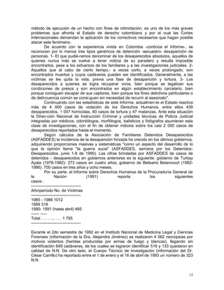 13
método de ejecución de un hecho con fines de intimidación, es uno de los más graves
problemas que afronta el Estado de derecho colombiano y por el cual las Cortes
Internacionales demandan la aplicación de los correctivos necesarios que hagan posible
atacar este fenómeno.
De acuerdo con la experiencia vivida en Colombia -continúa el Informe-, se
reconocen por lo menos tres tipos genéricos de detención -secuestro- desaparición de
personas. 1- El que pudié-ramos denominar de los desaparecidos absolutos, aquellos de
quienes nunca más se vuelve a tener noticia de su paradero y resulta imposible
encontrarlos, pese a los esfuerzos de los familiares y a las investigaciones judiciales. 2-
Aquellos que al cabo de cierto tiempo,- a veces corto, a veces prolongado, son
encontrados muertos y cuyos cadáveres pueden ser identificados. Generalmente, a las
víctimas se les quita la vida, previa una fase de desaparición y tortura. 3- Los
desaparecidos a quienes se logra recuperar vivos, bien porque se legalizan sus
condiciones de presos y son encontrados en algún establecimiento carcelario, bien
porque consiguen escapar de sus captores, bien porque los fines delictivos particulares o
de delincuencia común se consi-guen sin necesidad de recurrir al asesinato".
Continuando con las estadísticas de este Informe, actualmen-te el Estado reactiva
más de 4 000 casos de violación de los Derechos Humanos, entre ellos 439
desaparecidos, 1 007 homicidas, 80 casos de tortura y 47 matanzas. Ante esta situación
la Direc-ción Nacional de Instrucción Criminal y unidades técnicas de Policía Judicial
integradas por médicos, odontólogos, morfólogos, balísticos y fotógrafos asumieran esta
clase de investigaciones, con el fin de obtener indicios sobre los casi 2 000 casos de
desaparecidos reportados hasta el momento.
Según cálculos de la Asociación de Familiares Detenidos Desaparecidos
(ASFADDES) la incidencia de la desaparición forzada ha crecido en los últimos gobiernos,
adquiriendo proporciones masivas y sistemáticas "como un aspecto del desarrollo de lo
que la opinión llama "la guerra sucia" (ASFADDES, semana por los Detenidos-
Desaparecidos, junio 1-8 de 1990). Las cifras brindadas por ASFADDES de casos de
detenidos - desaparecidos en gobiernos anteriores es la siguiente: gobierno de Turbay
Ayala (1978-1982): 273 casos en cuatro años; gobierno de Belisario Betancourt (1982-
1986): 700 casos en tres años y ocho meses.
Por su parte, el Informe sobre Derechos Humanos de la Procuraduría General de
la Nación (1991) reporta los siguientes
casos :
-------------------------------------
Añoperíodo No. de Víctimas
-------------------------------------
1985 - 1988 1012
1989 318
1990- 1991 (hasta abril) 465
------ -----
Total . . . . .... . . . 1 795
-------------------------------------
Durante el 2do semestre de 1992 en el Instituto Nacional de Medicina Legal y Ciencias
Forenses (información de la Dra. Alejandra Jiménez) se realizaron 4 062 necropsias por
motivos violentos (heridas producidas por armas de fuego y blancas), llegando sin
identificación 649 cadáveres, de los cuales se lograron identificar 516 y 133 quedaron en
calidad de N.N. De otro lado, el Cuerpo Técnico de Investigación (información del Dr.
César Carrillo) ha reportado entre el 1 de enero y el 16 de abril de 1993 un número de 323
N.N.
 