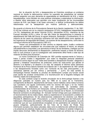 14
Así, la situación de N.N. y desaparecidos en Colombia constituye un problema
nacional en donde la delincuencua común ha superado las estadísticas de carácter
político exigiendo una gran demanda en especialistas en identificación de N.N. y restos
esqueletizados, como también de unas políticas orientadas a sistematizar la información,
a diseñar sitios adecuados que permitan una mejor localización de los innumerables
cuerpos de N.N. que llegan a las fosas comunes y a tipificar jurídicamente los delitos
relacionados con la desaparición por motivos políti-cos y delincuenciales.
De acuerdo al informe de la Procuraduría General de la Nación (septiembre 11 de 1991:
41-43) las víctimas son en su mayoría campesinos (27,4%), trabajadores independientes
(14,1%), trabajadores del sector informal (5,0%), estudiantes (4,2%), miembros de las
Fuerzas Armadas (4,5%) y otros. El más alto índice de desapariciones lo presenta el
departamento del Valle del Cauca; le siguen Antioquia, Santander y Cundinamarca. En la
mayoría de los casos los presuntos victimarios han sido identifi-cados como agentes de
los organismos de seguridad del Estado. Los autores de las desapariciones, como bien lo
subraya el informe de la Procuraduría (1991:41):
"trazan con premeditación el inter criminis no dejando rastro, huella o evidencia
alguna que permitan establecer las circunstan-cias que rodearon el hecho; se ampara
calculadamente la impunidad y se aprovecha el temor de los familiares y testigos que les
impide denunciar directamente la desaparición, prefiriendo hacerlo a través de terceros;
todo lo cual conduce a que la investigación sea ciertamente difícil frente a este tipo de
violación de Dere-chos Humanos".
La nueva Constitución de Colombia de 1991 prohibe expresa-mente la "tortura y
tratos o penas crueles o degradantes" que violen la integridad personal añadiendo
además la norma según la cual "nadie será sometido a desaparición forzada", obligando a
generar y fortalecer mecanismos de protección contra las viola-ciones que afecten el
derecho a la libertad y el derecho a la vida. No obstante el Informe sobre Derechos
Humanos de la Procu-raduría General de la Nación del 11 de septiembre de 1991 señala
a las desapariciones forzadas como una "conducta de las más preocupantes y se
caracteriza además por ser crónica y permanente ..." (p.41). En este sentido la
Antropología forense mediante su proceso de identificación cumple una función social
pues aporta las pruebas conducentes a la reconstrucción de la biografía biológica del
individuo objeto de la desaparición.
En este contexto surge la reciente vinculación de la Antro-pología forense a las
diligencias judiciales en nuestro país. En 1985 en la cueva de la Trementina,
corregimiento de Becerril, departamento del Cesar, fueron hallados varios restos humanos
que suscitaron una aguda controversia entre los vecinos del lugar y en los medios
publicitarios. Se relacionaba su origen con activi-dades de vendettas entre
contrabandistas de la frontera con Venezuela, víctimas de guerrilleros, militares, prácticas
antro-pofágicas, etc. A solicitud de la Procuraduría General de la Nación, la Universidad
Nacional comisionó al antropólogo, Dr. Gonzalo Correal Urrego para que colaborara con
el reconocimiento de los restos óseos, dada su experiencia en la excavación y análisis de
esqueletos prehispánicos. En las observaciones colaboraron los doctores Luis Alberto
Pilonieta R. (Medicina Legal - Procuraduría - y José N. González (juez de Instrucción de
Valledupar). Efectuados los análisis morfoscópicos y métricos de los esqueletos, se pudo
evidenciar que por sus características encajaban en los parámetros de variación de los
grupos indígenas, particularmente de los Yuko de la Sierra de Perijá. Esta
información aunada a los datos culturales, tales como la deforma-ción artificial del cráneo
y la presencia de prácticas rituales nativas conllevaron a enfatizar el carácter indígena de
estos restos (Correal, 1985). De esta manera, la vinculación por primera vez a un grupo
 