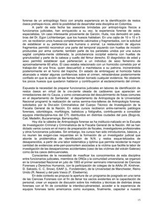 15
forense de un antropólogo físico con amplia experiencia en la identificación de restos
óseos prehispá-nicos, abrió la posibilidad de desarrollar esta disciplina en Colombia.
A partir de esta fecha las asesorías brindadas por antropó-logos físicos a
funcionarios judiciales, han enriquecido a su vez, la experiencia forense de estos
especialistas. Un caso interesante proveniente de Garzón, Huila, nos demostró en pala-
bras del Dr. Egon Lichtenberger, que los huesos hablaban. En una cajita de 10 x 10 x 5
cm. se recibieron unos huesos completamente calcinados y fragmentados, con la solicitud
de establecer si su pertenencia era humana o animal. La restauración de algunos
fragmentos permitió reconstruir una parte del temporal izquierdo con huellas de incisión
producidas por arma cortante; también parte de los parietales unidos por una sutura
sagital completa-mente obliterada; la protuberancia occipital externa con huellas de
granulosidad y parte de la cabeza y cuello del fémur derecho. El diagnóstico de edad y
sexo permitió establecer que pertenecían a un individuo de sexo femenino de
aproximadamente 60 años. El caso estaba relacionado con un homicidio cometido por el
trabaja-dor de una finca, quien descuartizó a machetazos a su patrona, incinerándola
posteriormente en el horno del trapiche. En estado de embriaguez el homicida había
alcanzado a relatar algunas confidencias sobre el crimen, retractándose posteriormente
confiado en que la acción de las llamas habían borrado cualquier evidencia. No obstante
los pocos huesos que quedaron hablaron y contribuyeron al esclarecimiento del crimen.
Expuesta la necesidad de preparar funcionarios judiciales en labores de identificación de
restos óseos en virtud de la cre-ciente oleada de cadáveres que aparecían en
inmediaciones del río Cauca, y como consecuencia del descubrimiento de fosas comunes
en el departamento de Santander, el departamento de Antropología de la Universidad
Nacional programó la realización de varios semina-rios-talleres de Antropología forense,
solicitados por la Divi-sión Criminalística del Cuerpo Técnico de Investigación de la
Fiscalía General de la Nación. En estos cursos recibieron entre-namiento patólogos
forenses, odontólogos, morfólogos, balísticos y fotógrafos, contribuyendo a consolidar
equipos interdisciplina-rios del CTI, distribuídos en distintas ciudades del país (Bogo-tá,
Cali, Medellín, Bucaramanga, Barranquilla).
Hoy día la cátedra de Antropología forense se ha institucio-nalizado en la Escuela
de Investigación Criminal y Criminalística de la Fiscalía General de la Nación. Allí se han
dictado varios cursos en el marco de preparación de fiscales, investigadores profesionales
y otros funcionarios judiciales. Sin embargo, los cursos han sido introductorios, básicos, y
no reunen las exigen-cias requeridas en la formación de un investigador judicial que
aborde la problemática de identificación de N.N. y restos esque-letizados de
desaparecidos, a partir de una labor sistemática y óptima que permita recolectar la mayor
cantidad de evidencias ante-peri-posmortem asociadas a la víctima que facilite la labor de
investigación de las desapariciones accidentales (caso de las víctimas del volcán Galeras)
como de los casos delincuenciales.
Conscientes de la necesidad de masificar los conocimientos de esta disciplina
entre funcionarios judiciales, miembros de ONGs y la comunidad universitaria, se organizó
en la Universidad Nacional en julio de 1993 el primer seminario internacional de Ciencias
Forenses y Derechos Humanos, con la participación de colegas de la AAAs (R. Kirshner,
D. Salcedo, C. C. Snow), EAAF (L. Fondebrider), de la Universidad de Manchester, Reino
Unido (R. Neave) y del país Vasco (F. Etxeberría).
En éste contexto se propuso la apertura de un programa de posgrado en una rama
de las Ciencias Forenses con el fin de llenar los vacíos existentes en la capacitación de
personal, crear un espacio de discusión sobre los métodos y técnicas de distintas áreas
forenses con el fin de consolidar la interdisci-plinariedad, acceder a la experiencia de
equipos forenses tanto americanos como europeos, finalmente, capacitar a nuestro
 