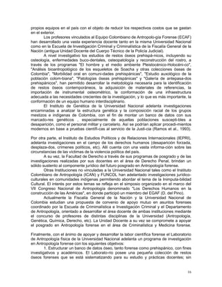 16
propios equipos en el país con el objeto de reducir los respectivos costos que se gastan
en el exterior.
Los profesores vinculados al Equipo Colombiano de Antropolo-gía Forense (ECAF)
han desarrollado una vasta experiencia docente tanto en la misma Universidad Nacional
como en la Escuela de Investigación Criminal y Criminalística de la Fiscalía General de la
Nación (antigua Unidad Docente del Cuerpo Técnico de la Policía Judicial).
A nivel investigativo los estudios de restos óseos prehispá-nicos, incluyendo su
osteología, enfermedades buco-dentales, osteopatología y reconstrucción del rostro, a
través de los programas "El hombre y el medio ambiente Pleistocénico-Holocéni-co",
"Análisis bioantropológico de los esqueletos de Soacha y otras colecciones óseas de
Colombia", "Morbilidad oral en comuni-dades prehispánicas", "Estudio auxológico de la
población colom-biana", "Patologías óseas prehispánicas" y "Galería de antepasa-dos
prehispánicos", han permitido desarrollar la metodología necesaria para la identificación
de restos óseos contemporáneos, la adquisición de materiales de referencias, la
importación de instrumental osteométrico, la conformación de una infraestructura
adecuada a las necesidades crecientes de la investigación, y lo que es más importante, la
conformación de un equipo humano interdisciplinario.
El Instituto de Genética de la Universidad Nacional adelanta investigaciones
encaminadas a analizar la estructura genética y la composición racial de los grupos
mestizos e indígenas de Colombia, con el fin de montar un banco de datos con sus
marcado-res genéticos , especialmente de aquellas poblaciones suscepti-bles a
desaparición, como el personal militar y carcelario. Así se podrían aplicar procedi-mientos
modernos en base a pruebas científi-cas al servicio de la Justi-cia (Ramos et al., 1993).
Por otra parte, el Instituto de Estudios Políticos y de Relaciones Internacionales (IEPRI),
adelanta investigaciones en el campo de los derechos humanos (desaparición forzada,
desplaza-dos, crímenes políticos, etc). Allí cuenta con una vasta informa-ción sobre las
circunstancias de las víctimas de la violencia política del país.
A su vez, la Facultad de Derecho a través de sus programas de posgrado y de las
investigaciones realizadas por sus docentes en el área de Derecho Penal, brindan un
sólido sustento al componente jurídico del futuro posgrado en Antropología forense.
Otras Instituciones no vinculadas a la Universidad Nacional tales como el Instituto
Colombiano de Antropología (ICAN) y FUNCOL han adelantado investigaciones jurídico-
culturales en comunidades indígenas permitiendo abordar el tema de la Inimputa-bilidad
Cultural. El interés por estos temas se refleja en el simposio organizado en el marco del
VII Congreso Nacional de Antropología denominado "Los Derechos Humanos en la
construcción de las Américas", en donde participó un miembro del EGAF (D. del Pino).
Actualmente la Fiscalía General de la Nación y la Universidad Nacional de
Colombia estudian una propuesta de convenio de apoyo mutuo en asuntos forenses
coordinado por la Escuela de Crimimalística e Investigación Criminal y el Departamento
de Antropología, orientado a desarrollar el área docente de ambas instituciones mediante
el concurso de profesores de distintas disciplinas de la Universidad (Antropología,
Genética, Química, Derecho, etc). La Unidad Docente a su vez se compromete a apoyar
el posgrado en Antropología forense en el área de Criminalística y Medicina forense.
Finalmente, con el ánimo de apoyar y desarrollar la labor científica forense el Laboratorio
de Antropología física de la Universidad Nacional adelanta un programa de investigación
en Antropología forense con los siguientes objetivos:
1. Estructurar un banco de datos óseo, tanto forense como prehispánico, con fines
investigativos y académicos. El Laborato-rio posee una pequeña colección de restos
óseos forenses que se está sistematizando para su estudio y prácticas docentes; sin
 
