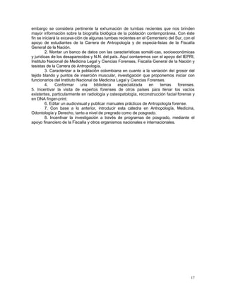 17
embargo se considera pertinente la exhumación de tumbas recientes que nos brinden
mayor información sobre la biografía biológica de la población contemporánea. Con éste
fin se iniciará la excava-ción de algunas tumbas recientes en el Cementerio del Sur, con el
apoyo de estudiantes de la Carrera de Antropología y de especia-listas de la Fiscalía
General de la Nación.
2. Montar un banco de datos con las características somáti-cas, socioeconómicas
y jurídicas de los desaparecidos y N.N. del país. Aquí contaremos con el apoyo del IEPRI,
Instituto Nacional de Medicina Legal y Ciencias Forenses, Fiscalía General de la Nación y
tesistas de la Carrera de Antropología.
3. Caracterizar a la población colombiana en cuanto a la variación del grosor del
tejido blando y puntos de inserción muscular, investigación que proponemos iniciar con
funcionarios del Instituto Nacional de Medicina Legal y Ciencias Forenses.
4. Conformar una biblioteca especializada en temas forenses.
5. Incentivar la visita de expertos forenses de otros países para llenar los vacíos
existentes, particularmente en radiología y osteopatología, reconstrucción facial forense y
en DNA finger-print.
6. Editar un audiovisual y publicar manuales prácticos de Antropología forense.
7. Con base a lo anterior, introducir esta cátedra en Antropología, Medicina,
Odontología y Derecho, tanto a nivel de pregrado como de posgrado.
8. Incentivar la investigación a través de programas de posgrado, mediante el
apoyo financiero de la Fiscalía y otros organismos nacionales e internacionales.
 