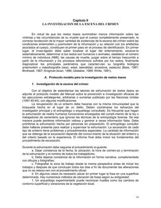 18
Capítulo II
LA INVESTIGACION DE LA ESCENA DEL CRIMEN
En virtud de que los restos óseos suministran menos información sobre las
víctimas y las circunstancias de su muerte que el cuerpo completamente preservado, la
correcta recolección de la mayor cantidad de evidencias de la escena del crimen sobre las
condiciones antemortem y posmortem de la inhumación y su relación con los artefactos
asociados al cuerpo, constituyen el primer paso en el proceso de identificación. En primer
lugar, el inves-tigador debe saber localizar el lugar del enterramiento, excavar-lo
sistemáticamente, determinar si los restos son humanos o animales, establecer el número
mínimo de individuos (NMI), las causas de muerte, juzgar sobre el tiempo trascurrido a
partir de la inhumación y los procesos tafonómicos sufridos por los restos, finalmente
diagnosticar los principales parámetros que caracteri-zan su biografía biológica
antemortem u osteobiografía (sexo, edad, lateralidad, ancestros, estatura) (Bass, 1987;
Brothwell, 1987; Krogman,Iscan, 1986; Ubelaker, 1989; White, 1991).
A. Protocolo modelo para la investigación de restos óseos
1. Investigación de la escena del crimen
Con el objetivo de estandarizar las labores de exhumación de restos óseos se
adjunta el protocolo modelo del Manual sobre la prevención e investigación eficaces de
las ejecuciones extralega-les, arbitrarias o sumarias publicado por las Naciones Unidas
(1991:40-44), con algunas modificaciones.
La recuperación de un entierro debe hacerse con la misma minuciosidad que la
búsqueda hecha en el lugar de un delito. Deben coordinarse los esfuerzos del
investigador principal y el antropólogo o arqueólogo consultado. Es frecuente que hagan
la exhumación de restos humanos funcionarios encargados del cumpli-miento de la ley o
trabajadores de cementerio que ignoran las técnicas de la antropología forense. De esa
manera puede perderse información valiosa y generar a veces información falsa. Debe
prohibirse la exhumación hecha por personas sin preparación. El antropólogo consultor
debe hallarse presente para realizar y supervisar la exhumación. La excavación de cada
tipo de entierro tiene problemas y procedimientos especiales. La cantidad de información
que se obtenga de la excavación depende del conoci-miento de la situación del entierro y
del criterio basado en la experiencia. El informe final debe incluir los fundamentos del
procedimiento de excavación.
Durante la exhumación debe seguirse el procedimiento si-guiente:
a. Dejar constancia de la fecha, la ubicación, la hora de comien-zo y terminación
de la exhumación y el nombre de todos los trabajadores;
b. Debe dejarse constancia de la información en forma narrativa, complementada
con dibujos y fotografías;
c. Fotografiar la zona de trabajo desde la misma perspectiva antes de iniciar los
trabajos y después de que concluyan todos los días a fin de documentar las alteraciones
que no se relacio-nen con el procedimiento oficial;
d. En algunos casos es necesario ubicar en primer lugar la fosa en una superficie
determinada. Hay numerosos métodos de ubicación de fosas según su antigüedad:
1. Un arqueólogo experimentado puede reconocer huellas como los cambios de
contorno superficial y variaciones de la vegetación local;
 