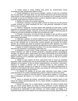 19
2. Puede usarse la sonda metálica para ubicar las características menos
compactas de suelo utilizado para rellenar la fosa;
3. Puede despejarse la zona que se investiga y apartar el suelo de la superficie
con una pala plana. Las fosas tienen una apa-riencia más oscura que el terreno que las
rodea porque el suelo superficial más oscuro se ha mezclado con el subsuelo más claro
en el lugar en que se ha rellenado la fosa. A veces la aspersión ligera de agua sobre la
superficie puede realzar los contornos de la fosa;
e. Clasificar el entierro de la manera siguiente:
1. Individual o mezclado. Una fosa puede contener los restos de una sola persona
o puede contener los restos mezclados de dos o más personas enterradas al mismo
tiempo o con un intervalo.
2. Aislado o adyacente. Una fosa aislada está separada de otras fosas y puede
excavarse sin preocupación por invadir otra fosa. Las fosas adyacentes como las que se
hallan en un cementerio poblado, requieren una técnica de excavación diferente porque la
muralla de una fosa es también la muralla de la que está junto a ella.
3. Primario o secundario. Una fosa primaria es aquella en que se sitúa en primer
lugar al difunto. Si a continuación se extraen y vuelven a enterrar los restos, se considera
que la fosa es secundaria.
4. Inalterado o alterado. Un entierro inalterado no ha sufrido cambios (salvo por los
procesos naturales) desde el momento del entierro primario. Un entierro alterado es aquel
que ha sido cambiado por la intervención humana después del momento del entierro
primario. Se considera que todos los entierros secunda-rios están alterados; se pueden
utilizar métodos arqueológicos para detectar las alteraciones de un entierro primario.
f. Asignar un número inequívoco al entierro. Si no se está utilizando ya un sistema
adecuado de numeración, el antropólogo debe idear uno;
g. Establecer un punto inicial, y luego cuadricular y hacer un gráfico del lugar del
entierro haciendo una rejilla de tamaño apropiado y siguiendo técnicas arqueológicas
normales. En algunos casos, puede bastar con medir la profundidad de la fosa desde la
superficie hasta el cráneo y desde la superficie hasta los pies. A continuación puede
dejarse constancia de los materiales regis-trados desde el punto de vista de su posición
relativa al esque-leto;
h. Extraer la capa superior de tierra, examinando ésta en busca de materiales
asociados. Dejar constancia del nivel (la profundi-dad) y las coordenadas relativas de los
hallazgos de esa especie. El tipo de entierro especialmente si es primario o secundario,
influye en el cuidado y atención que es necesario prestar en este momento. Los
materiales asociados ubicados en el lugar de un entierro secundario probablemente no
revelarán la circunstancia del entierro primario, pero puede dar información acerca de los
hechos ocurridos después de ese entierro;
i. Un detector de metales es útil para hallar elementos como balas o joyas,
particularmente en los niveles inmediatamente superior o inferior al nivel de los restos;
j. Cuando se ubique el nivel del entierro, circunscribir el cadáver y si es posible,
abrir la excavación del entierro a un mínimo de treinta centímetros a los costados del
cadáver;
k. Hacer un pedestal del entierro, excavando todos los costados hasta el nivel
inferior del cadáver (aproximadamente 30 cm). Hacer también un pedestal de todos los
artefactos asociados.
l. Exponer los restos con un cepillo blando o escobilla. No utilizar el cepillo sobre
tela, por cuanto puede destruir los restos de fibras. Examinar el suelo alrededor del
cráneo en busca de pelo. Colocar este suelo en una bolsa para estudiar en el laboratorio.
La paciencia es inapreciable en este momento. Los restos pueden ser frágiles, y es
importante determinar la inte-rrelación de los elementos que se pueden alterar fácilmente.
 