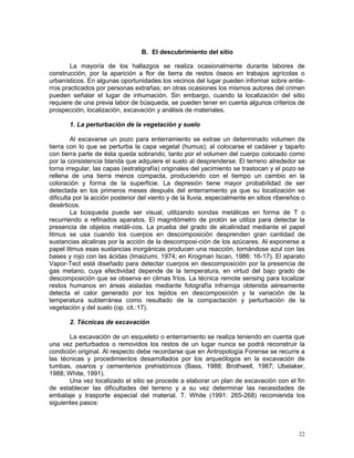 22
B. El descubrimiento del sitio
La mayoría de los hallazgos se realiza ocasionalmente durante labores de
construcción, por la aparición a flor de tierra de restos óseos en trabajos agrícolas o
urbanísticos. En algunas oportunidades los vecinos del lugar pueden informar sobre entie-
rros practicados por personas extrañas; en otras ocasiones los mismos autores del crimen
pueden señalar el lugar de inhumación. Sin embargo, cuando la localización del sitio
requiere de una previa labor de búsqueda, se pueden tener en cuenta algunos criterios de
prospección, localización, excavación y análisis de materiales.
1. La perturbación de la vegetación y suelo
Al excavarse un pozo para enterramiento se extrae un determinado volumen de
tierra con lo que se perturba la capa vegetal (humus); al colocarse el cadáver y taparlo
con tierra parte de ésta queda sobrando, tanto por el volumen del cuerpo colocado como
por la consistencia blanda que adquiere el suelo al desprenderse. El terreno alrededor se
torna irregular, las capas (estratigrafía) originales del yacimiento se trastocan y el pozo se
rellena de una tierra menos compacta, produciendo con el tiempo un cambio en la
coloración y forma de la superficie. La depresión tiene mayor probabilidad de ser
detectada en los primeros meses después del enterramiento ya que su localización se
dificulta por la acción posterior del viento y de la lluvia, especialmente en sitios ribereños o
desérticos.
La búsqueda puede ser visual, utilizando sondas metálicas en forma de T o
recurriendo a refinados aparatos. El magnitómetro de protón se utiliza para detectar la
presencia de objetos metáli-cos. La prueba del grado de alcalinidad mediante el papel
litmus se usa cuando los cuerpos en descomposición desprenden gran cantidad de
sustancias alcalinas por la acción de la descomposi-ción de los azúcares. Al exponerse a
papel litmus esas sustancias inorgánicas producen una reacción, tornándose azul con las
bases y rojo con las ácidas (Imaizumi, 1974; en Krogman Iscan, 1986: 16-17). El aparato
Vapor-Tect está diseñado para detectar cuerpos en descomposición por la presencia de
gas metano, cuya efectividad depende de la temperatura, en virtud del bajo grado de
descomposición que se observa en climas fríos. La técnica remote sensing para localizar
restos humanos en áreas aisladas mediante fotografía infrarroja obtenida aéreamente
detecta el calor generado por los tejidos en descomposición y la variación de la
temperatura subterránea como resultado de la compactación y perturbación de la
vegetación y del suelo (op. cit.:17).
2. Técnicas de excavación
La excavación de un esqueleto o enterramiento se realiza teniendo en cuenta que
una vez perturbados o removidos los restos de un lugar nunca se podrá reconstruir la
condición original. Al respecto debe recordarse que en Antropología Forense se recurre a
las técnicas y procedimientos desarrollados por los arqueólogos en la excavación de
tumbas, osarios y cementerios prehistóricos (Bass, 1988; Brothwell, 1987; Ubelaker,
1988; White, 1991).
Una vez localizado el sitio se procede a elaborar un plan de excavación con el fin
de establecer las dificultades del terreno y a su vez determinar las necesidades de
embalaje y trasporte especial del material. T. White (1991: 265-268) recomienda los
siguientes pasos:
 