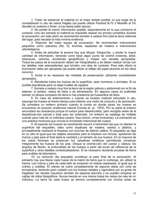 23
1. Tratar de preservar el material en el mejor estado posible, lo que exige de la
consolidación in situ de restos frágiles (se puede utilizar Paraloid B-72 o Mowilith al 5%
disuelto en acetona o thiner, si los restos están secos).
2. No perder la menor información posible, especialmente en lo que concierne al
contexto. Una vez extraído el material es imposible reparar los errores cometidos durante
la excavación; por esta razón se recomienda someter a cedazo fino toda la tierra obtenida
del lugar, para rescatar la más mínima evidencia.
3. Disponer del mejor equipo de excavación. Se recomiendan instrumentos
pequeños como palustres (No. 5), brochas, espátulas de madera e instrumentos
odontológicos.
4. Antes de perturbar la escena hay que dibujar, fotogra-fiar, y anotar la mayor
cantidad de información, tomando como base algún punto de control (vivienda, árbol,
estanques, caminos, accidentes geográficos) y mapas con escalas apropiadas.
Todos los pasos de la excavación deben ser fotografiados y se deben realizar tomas con
los detalles más sobresalientes que brinden una idea de contexto. Para este efecto la
iluminación debe ser apropiada (se puede utilizar el reflejo del papel aluminio en los sitios
oscuros).
5. Iniciar si es necesario las medidas de preservación utilizando consolidantes
apropiados.
6. Recolectar todos los huesos de la superficie, sean humanos o animales. Si es
posible descálcese para no dejar huellas de zapatos.
7. Someta a cedazo muy fino la tierra de la región pélvica y abdominal con el fin de
obtener, si existen, restos de fetos o de alimentación. En algunos casos es preferible
extraer un bloque compacto de tierra si hay presencia de huesecillos de fetos.
8. En caso de enterramiento o cuando se localice material articulado in situ,
exponga los huesos al mismo tiempo para obtener una visión de conjunto y de asociación.
Se considera un entierro primario cuando la tumba en donde yacen los huesos se
encuentran en posición anatómica natural (Comas et. al., 1974). Por su parte el entierro
secundario se caracteriza porque el cuerpo yace desarticulado, pero recogido antes de la
desarticula-ción parcial o total para ser enterrado. Un entierro se cataloga de múltiple
cuando yace más de un individuo (osario, fosa común, urnas funerarias). La cremación es
una práctica mortuoria que vincula el incinerado intencional del cuerpo.
9. Al exponer los huesos se recomienda recurrir a herramien-tas que no afecten la
superficie del esqueleto, tales como espátulas de madera, bambú o plástico, y
principalmente mediante la limpieza con brochas de distinto calibre. El esqueleto se deja
en su sitio al igual que los objetos asociados para la limpieza con brocha, apartando las
manos y pies para el final dada la cantidad y el tamaño de sus huesos. En la mayoría de
los casos forenses se preservan los calcetines sintéticos permitiendo conservar
íntegramente los huesos de los pies. Ubique la orienta-ción del cuerpo y cabeza, los
ángulos de flexión, la profundidad de los huesos a partir del punto de referencia de la
superficie y otros detalles contextualizadores. Si es necesario recolecte pruebas de tierra
para análisis de laboratorio.
10. La remoción del esqueleto constituye el paso final de la excavación. Al
extraerlo hay que liberar cada hueso de la matriz de tierra que lo contenga, sin utilizar la
fuerza. Las manos y pies de cada lado se empacan en bolsas separadas, al igual que el
cráneo y costillas. El cráneo se cubre completamente de espuma atada con cinta de
enmascarar, teniendo gran cuidado con los huesos nasales y cigomático por su grado de
fragilidad; los dientes requieren también de especial atención y se pueden empacar en
cajitas de rollos fotográficos. Nunca mezcle en una misma bolsa los restos de más de un
individuo. La tierra de cada hueso se elimina completamente con brocha antes de
 