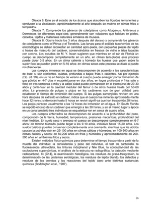 26
Oleada 6. Este es el estadio de los ácaros que absorben los líquidos remanentes y
conducen a la disecación, aproximadamente al año después de muerto en climas fríos o
templados.
Oleada 7. Comprende los géneros de coleópteros como Attagenus, Anthrenus y
Dermestes de diferentes espe-cies; generalmente son voladores que habitan en pieles,
cabellos, tejidos y materiales naturales similares de museos.
Oleada 8. Ocurre hacia los 3 años después del deceso y comprende los géneros
de coleópteros como el Ptinus y el Tenebrio. Las larvas para el análisis taxonómico de los
entomólogos se deben recolectar en cantidad apro-piada, con pequeñas piezas de tejido
o trozos de múscu-lo del cadáver, conservándolos en frascos de vidrio o latas tapadas
con corcho. Los estudios de M. Y. Iscan sugieren que mientras en el sur de Florida un
cuerpo se descompone completamente en un año, en climas tem-plados este proceso
puede durar 3-5 años. En un clima caliente y húmedo los huesos que yacen sobre la
super-ficie se pueden podrir en 5-10 años; en climas secos este proceso se dilata o puede
no observarse.
Los cuerpos inmersos en agua se descomponen de acuerdo a las características
de ésta; si son corrientes, quietas, profundas o bajas; frías o calientes. Así por ejemplo
(Op. cit.:29), en un río en tiempo de verano el cuerpo puede emerger por la formación de
gas pútrido en 4-7 días y esqueletizarse en dos años; en lagos profundos y fríos sale a
flote en tres semanas o más y la adipo-sidad puede permanecer en el transcurso de 20-30
años y conti-nuar en la cavidad medular del fémur o de otros huesos hasta por 50-60
años. La presencia de pulgas y piojos en los cadáveres son de gran utilidad para
establecer el tiempo de inmersión del cuerpo. Si las pulgas sumergidas reviven en una
hora después de extraído el cadáver, indica que el cuerpo fue inmerso aproximada-mente
hace 12 horas; si demoran hasta 5 horas en revivir signifi-ca que han trascurrido 20 horas.
Los piojos perecen usualmente a las 12 horas de inmersión en el agua. En South Florida
se reportó el caso de un cadáver que emergió a las 30 horas, y en el mismo lugar y época
en un canal aledaño tres individuos se esqueletiza-ron en cerca de cuatro años.
Los cuerpos enterrados se descomponen de acuerdo a la profundidad del pozo,
composición de la tierra, humedad, tempera-tura, presiones mecánicas, profundidad del
nivel freático. En suelo seco y arenoso el cuerpo se descompone completamente en 6-7
años; en terreno húmedo puede llegar a los 9-10 años, inclusive hasta 15-20 años. Los
suelos básicos pueden conservar completa-mente una osamenta, mientras que los ácidos
causan la putrefac-ción en 25-100 años en climas cálidos y húmedos; en 100-500 años en
climas cálidos y secos; en 50-200 años en fríos y húmedos y aproximadamente en 200-
500 años en ambientes fríos y secos.
Existen métodos físico-químicos para determinar el tiempo trascurrido a partir de la
muerte del individuo: la consistencia y peso del individuo, el test de carbonato, la
fluorescencia ultravioleta, las tinturas indophenol y Nile Blue, la conductivi-dad de las
oscilaciones supersónicas, el análisis de la estructu-ra radiográfica, la datación mediante
radiocarbono 14 (C14), la examinación histológica, los residuos de grasa-trasgresión, la
determinación de las proteínas serológicas, los residuos de tejido blando, los defectos y
residuos de las prendas y las reacciones del tejido óseo ante distintas sustancias
químicas (Boddington et al., 1987).
 