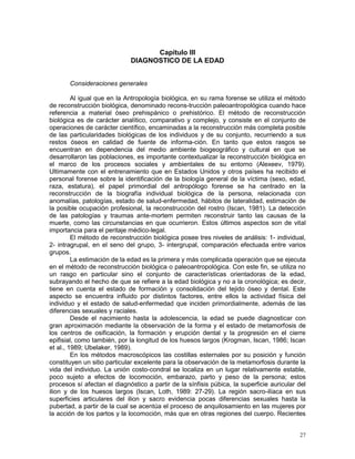 27
Capítulo III
DIAGNOSTICO DE LA EDAD
Consideraciones generales
Al igual que en la Antropología biológica, en su rama forense se utiliza el método
de reconstrucción biológica, denominado recons-trucción paleoantropológica cuando hace
referencia a material óseo prehispánico o prehistórico. El método de reconstrucción
biológica es de carácter analítico, comparativo y complejo, y consiste en el conjunto de
operaciones de carácter científico, encaminadas a la reconstrucción más completa posible
de las particularidades biológicas de los individuos y de su conjunto, recurriendo a sus
restos óseos en calidad de fuente de informa-ción. En tanto que estos rasgos se
encuentran en dependencia del medio ambiente biogeográfico y cultural en que se
desarrollaron las poblaciones, es importante contextualizar la reconstrucción biológica en
el marco de los procesos sociales y ambientales de su entorno (Alexeev, 1979).
Ultimamente con el entrenamiento que en Estados Unidos y otros países ha recibido el
personal forense sobre la identificación de la biología general de la víctima (sexo, edad,
raza, estatura), el papel primordial del antropólogo forense se ha centrado en la
reconstrucción de la biografía individual biológica de la persona, relacionada con
anomalías, patologías, estado de salud-enfermedad, hábitos de lateralidad, estimación de
la posible ocupación profesional, la reconstrucción del rostro (Iscan, 1981). La detección
de las patologías y traumas ante-mortem permiten reconstruir tanto las causas de la
muerte, como las circunstancias en que ocurrieron. Estos últimos aspectos son de vital
importancia para el peritaje médico-legal.
El método de reconstrucción biológica posee tres niveles de análisis: 1- individual,
2- intragrupal, en el seno del grupo, 3- intergrupal, comparación efectuada entre varios
grupos.
La estimación de la edad es la primera y más complicada operación que se ejecuta
en el método de reconstrucción biológica o paleoantropológica. Con este fin, se utiliza no
un rasgo en particular sino el conjunto de características orientadoras de la edad,
subrayando el hecho de que se refiere a la edad biológica y no a la cronológica; es decir,
tiene en cuenta el estado de formación y consolidación del tejido óseo y dental. Este
aspecto se encuentra influido por distintos factores, entre ellos la actividad física del
individuo y el estado de salud-enfermedad que inciden primordialmente, además de las
diferencias sexuales y raciales.
Desde el nacimiento hasta la adolescencia, la edad se puede diagnosticar con
gran aproximación mediante la observación de la forma y el estado de metamorfosis de
los centros de osificación, la formación y erupción dental y la progresión en el cierre
epifisial, como también, por la longitud de los huesos largos (Krogman, Iscan, 1986; Iscan
et al., 1989; Ubelaker, 1989).
En los métodos macroscópicos las costillas esternales por su posición y función
constituyen un sitio particular excelente para la observación de la metamorfosis durante la
vida del individuo. La unión costo-condral se localiza en un lugar relativamente estable,
poco sujeto a efectos de locomoción, embarazo, parto y peso de la persona; estos
procesos sí afectan el diagnóstico a partir de la sínfisis púbica, la superficie auricular del
ilion y de los huesos largos (Iscan, Loth, 1989: 27-29). La región sacro-ilíaca en sus
superficies articulares del ilion y sacro evidencia pocas diferencias sexuales hasta la
pubertad, a partir de la cual se acentúa el proceso de anquilosamiento en las mujeres por
la acción de los partos y la locomoción, más que en otras regiones del cuerpo. Recientes
 