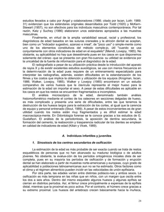 28
estudios llevados a cabo por Angel y colaboradores (1986; citado por Iscan, Loth: 1989:
31) evidencian que los estándares originales desarrollados por Todd (1920) y McKern-
Stewart (1957), no son efectivos para los individuos masculinos contemporáneos. Por tal
razón, Katz y Suchey (1986) elaboraron unos estándares apropiados a las muestras
masculinas.
Finalmente, en virtud de la amplia variabilidad sexual, racial y profesional, los
diagnósticos de edad basados en las suturas craneales y la atrición dental se aceptan,
bien como un "indicador sugestivo, azaroso e irreal", de "poco uso" o simple-mente como
uno de los elementos constitutivos del método comple-jo, útil "cuando se usa
conjuntamente con otros indicadores de edad en el esqueleto" (Meindl, Lovejoy, 1985). No
obstante, su aplicabilidad no hay que desestimarla pues en los casos en que disponemos
solamente del cráneo -que se presenta con gran fre-cuencia- su utilidad se evidencia por
la unicalidad de la fuente de información para el diagnóstico de la edad.
El radiografiado a pesar de su utilización práctica desde la introducción del aparato
de rayos X y de existir excelentes estudios auxológicos, se usa con menos frecuencia en
la determi-nación de la edad pues requiere de un entrenamiento especializado para
interpretar las radiografías, además, existen dificultades en la estandarización de los
filmes y los costos que implica la obtención y utilización de los equipos (Krogman, Iscan,
1986; Walker, Lovejoy, 1985). Walker y Lovejoy (1985) encontraron en un estudio
comparativo de varios huesos que la clavícula representa el mejor hueso para la
estimación de la edad sin importar el sexo. A pesar de estas dificultades es aplicable en
los casos en que los restos se encuentren fragmentados e incompletos.
El análisis microscópico de la edad, denominado también análisis
histomorfométrico mediante el conteo de los osteones en secciones delgadas de hueso,
es más complicado y presenta una serie de dificultades, entre las que tenemos la
destrucción de los huesos largos para la extracción de los cortes, al igual que la carencia
de equipo y personal entrenado (Stout, 1989). A pesar de estos inconvenientes es de gran
utilidad cuando los restos están muy fragmentados y es difícil estimar la edad
macroscópica-mente. En Odontología forense se le conoce gracias a los estudios de G.
Gustafson. El análisis de la periodontosis, la aposición de dentina secundaria, la
formación del cemento, la reabsorción y trasparencia radicular de los dientes se emplean
en calidad de indicadores de edad (Kilian y Vlcek, 1989).
A. Individuos infantiles y juveniles
1. Sinostosis de los centros secundarios de osificación
La estimación de la edad es más probable de ser exacta cuando se trata de restos
esqueléticos de personas que no han alcanzado su madurez biológica o de adultos
jóvenes. No obstante, la evalua-ción de los períodos ontogénicos iniciales dista de ser
completa, pues en su mayoría los períodos de osificación y de formación y erupción
dental se han elaborado a partir de muestras norte-americanas y europeas, cuyo grado de
aplicabilidad a poblaciones latinoamericanas aun no se ha estimado. Otros factores como
el clima y el régimen alimenticio pueden incidir en las velocidades de unión epifisiaria.
Por otra parte, las edades varían entre distintas poblacio-nes y ambos sexos. La
osificación es más temprana en las niñas que en niños, con un margen que oscila entre
los dos a seis años. Dentro del mismo esqueleto algunos huesos y algunas epífisis se
cierran en distintos períodos. Así, el fémur crece principalmente a expensas de la epífisis
distal, mientras que la proximal es poco activa. Por el contrario, el húmero crece gracias a
su extremo proximal. Los huesos del antebrazo crecen básicamente hacia la muñeca,
 