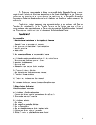 3
En Colombia cabe resaltar la labor pionera del doctor Gonzalo Correal Urrego,
docente del Instituto de Ciencias Natura-les de la Universidad Nacional de Colombia,
quien con su expe-riencia y conocimientos ha contribuido en la formación de peritos
forenses en Colombia. Igualmente nos ha brindado su voz de aliento en la preparación de
este texto.
Finalmente, quiero extender mis agradecimientos a los colegas del Cuerpo
Técnico de Investigación de la Fiscalía General de la Nación por sus críticas y
sugerencias y a los estudiantes de la Carrera de Antropología de la Universidad Nacional
de Colombia que colaboraron con el Laboratorio de Antropología Física.
CONTENIDO
Introducción
1. Definición e historia de la Antropología forense
1. Definición de la Antropología forense
2. La Antropología forense en Estados Unidos
3. América Latina
4. Colombia
2. La investigación de la escena del crimen
A. Protocolo modelo para la investigación de restos óseos
1. Investigación de la escena del crimen
2. Análisis de laboratorio
3. Informe final
4. Depósito a los efectos de las pruebas
B. El descubrimiento del sitio
1. La perturbación de la vegetación y suelo
2. Técnicas de excavación
C. Trasporte y restauración del material
D. Intervalo de tiempo trascurrido después del deceso
3. Diagnóstico de la edad
Consideraciones generales
A. Individuos infantiles y juveniles
1. Sinostosis de los centros secundarios de osificación
2. Formación y erupción dental
B. Individuos adultos
1. La pelvis
2. La superficie auricular del ilion
3. La sínfisis púbica
4. La terminación esternal de la cuarta costilla
5. Sinostosis de las suturas craneales
6. Relación entre la edad y el desgaste dental
 