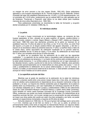 32
un margen de error cercano a los dos meses (Smith, 1991:163). Estos estándares
aplicados a una muestra arqueológica de St. Thomas Anglican Church, Belleville, Ontario
(Canadá) del siglo XIX estableció desviaciones de +/-0,94 y +/-0,38 respectivamente, con
un promedio de +/-0,53 años, evidencia-do que el método MFH es más aplicable que el
de Anderson, Thomp-son y Popovich; este último no se debe utilizar para muestras
menores de cinco años (Saunders et al., 1993:185).
Para poblaciones amerindias se recomienda la tabla de formación y erupción
dental compilada por D. Ubelaker (1989) (fig. 2).
B. Individuos adultos
1. La pelvis
El coxal o hueso innominado en la terminología inglesa, se compone de tres
huesos separados: el ilion, ubicado en la parte superior; el isquion, postero-inferior o
dorsal; el pubis, anterior o ventral. Según Mckern y Stewart (1957, citados por Krogman
and Iscan, 1986:146) esos tres elementos primarios de la pelvis se fusionan en el
acetábulo hacia los 13 años de edad en las niñas y a los 14 en los niños. La unión final
del isquion y el pubis en el ángulo postero-inferior del agujero obturador, y del ilion e
isquion en la escotadura ciática se presenta hacia los 17 años. La epífisis ilíaca o labio de
la cresta ilíaca, centro secundario de osificación localizado en su porción exter-na,
aparece alrededor de los 12 años en niñas y 13 en niños. Su obliteración se inicia hacia
los 17 años y se completa cerca de los 23 años de edad.
La pelvis es un excelente foco de estimación de la edad por las siguientes
cualidades: 1. La aparición de los centros ilíaco e isquiástico está correlacionada con la
pubertad y la adolescen-cia temprana; 2. La fusión de los centros está correlacionada con
la edad adulta temprana; 3. La sínfisis púbica se correlaciona con el vigor alcanzado en
las décadas tercera, cuarta y quinta de la vida de los individuos. Además, esos períodos
coresponden aproximadamente con la metamorfosis en otras partes del cuerpo: 1. Con el
codo y posiblemente la obliteración de la sutura esfeno-basilar; 2. Con la muñeca, el
hombro, la rodilla y la terminación esternal de la clavícula; 3. Está también correlacio-nada
aunque en menor medida con el cierre sutural.
2. La superficie auricular del ilion
Mientras que el grado de exactitud en la estimación de la edad de individuos
infantiles y jóvenes oscila entre unos pocos meses hasta dos o tres años, el margen de
error en adultos varía ampliamente en dependencia de su situación nutricional, el tipo de
profesión y el sexo. La mayoría de criterios existentes para el diagnóstico de la edad en
adultos tiene sus limitaciones y son casi inaplicables en individuos mayores de 50 años.
Los estudios realizados por C. Owen Lovejoy y colaboradores (1985) en las colecciones
óseas de Todd (Cleveland Museum of Natural History) y Libben (Kent State University),
como también en varios casos forenses concretos de la Cuyahoga County Coroners's
Office, evidencian que existe una fuerte correlación entre la edad y la metamorfosis de la
superficie auricular del ilion, con la gran ventaja que la conservación de esta articulación
es mayor que otras partes del cuerpo por estar muy bien protegida y por tanto, se puede
apreciar en especímenes incinerados y mayores de 50 años de edad.
Schunke observó en 1938 (Op. cit.:16) que el grosor del cartílago sacro varía entre
1 a 3 mm, mientras que el del ilion es menor a 1 mm; por su parte, el primero es
primariamente hialino entre tanto el segundo es básicamente fibroso con algunos islotes
de cartílago hialino. Este último fibrocartílago posee una disposición columnar a lo largo
 