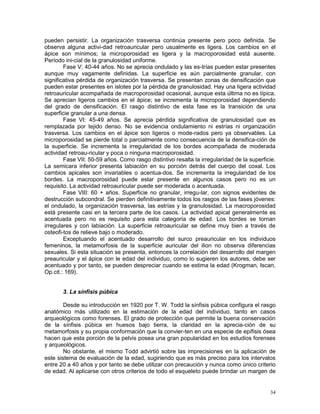 34
pueden persistir. La organización trasversa continúa presente pero poco definida. Se
observa alguna activi-dad retroauricular pero usualmente es ligera. Los cambios en el
ápice son mínimos; la microporosidad es ligera y la macroporosidad está ausente.
Período ini-cial de la granulosidad uniforme.
Fase V: 40-44 años. No se aprecia ondulado y las es-trías pueden estar presentes
aunque muy vagamente definidas. La superficie es aún parcialmente granular, con
significativa pérdida de organización trasversa. Se presentan zonas de densificación que
pueden estar presentes en islotes por la pérdida de granulosidad. Hay una ligera actividad
retroauricular acompañada de macroporosidad ocasional, aunque esta última no es típica.
Se aprecian ligeros cambios en el ápice; se incrementa la microporosidad dependiendo
del grado de densificación. El rasgo distintivo de esta fase es la transición de una
superficie granular a una densa.
Fase VI: 45-49 años. Se aprecia pérdida significativa de granulosidad que es
remplazada por tejido denso. No se evidencia ondulamiento ni estrías ni organización
trasversa. Los cambios en el ápice son ligeros o mode-rados pero ya observables. La
microporosidad se pierde total o parcialmente como consecuencia de la densifica-ción de
la superficie. Se incrementa la irregularidad de los bordes acompañada de moderada
actividad retroau-ricular y poca o ninguna macroporosidad.
Fase VII: 50-59 años. Como rasgo distintivo resalta la irregularidad de la superficie.
La semicara inferior presenta labiación en su porción detrás del cuerpo del coxal. Los
cambios apicales son invariables o acentua-dos. Se incrementa la irregularidad de los
bordes. La macroporosidad puede estar presente en algunos casos pero no es un
requisito. La actividad retroauricular puede ser moderada o acentuada.
Fase VIII: 60 + años. Superficie no granular, irregu-lar, con signos evidentes de
destrucción subcondral. Se pierden definitivamente todos los rasgos de las fases jóvenes:
el ondulado, la organización trasversa, las estrías y la granulosidad. La macroporosidad
está presente casi en la tercera parte de los casos. La actividad apical generalmente es
acentuada pero no es requisito para esta categoría de edad. Los bordes se tornan
irregulares y con labiación. La superficie retroauricular se define muy bien a través de
osteofi-tos de relieve bajo o moderado.
Exceptuando el acentuado desarrollo del surco preauricular en los individuos
femeninos, la metamorfosis de la superficie auricular del ilion no observa diferencias
sexuales. Si esta situación se presenta, entonces la correlación del desarrollo del margen
preauricular y el ápice con le edad del individuo, como lo sugieren los autores, debe ser
acentuado y por tanto, se pueden despreciar cuando se estima la edad (Krogman, Iscan,
Op.cit.: 169).
3. La sínfisis púbica
Desde su introducción en 1920 por T. W. Todd la sínfisis púbica configura el rasgo
anatómico más utilizado en la estimación de la edad del individuo, tanto en casos
arqueológicos como forenses. El grado de protección que permite la buena conservación
de la sínfisis púbica en huesos bajo tierra, la claridad en la aprecia-ción de su
metamorfosis y su propia conformación que la convier-ten en una especie de epífisis ósea
hacen que esta porción de la pelvis posea una gran popularidad en los estudios forenses
y arqueológicos.
No obstante, el mismo Todd advirtió sobre las imprecisiones en la aplicación de
este sistema de evaluación de la edad, sugiriendo que es más preciso para los intervalos
entre 20 a 40 años y por tanto se debe utilizar con precaución y nunca como único criterio
de edad. Al aplicarse con otros criterios de todo el esqueleto puede brindar un margen de
 