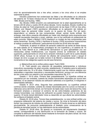 35
error de aproximadamente dos a tres años; cercano a los cinco años si se emplea
solamente la pelvis.
Estudios posteriores han evidenciado las fallas y las dificultades en la utilización
del sistema de 10 fases introduci-do por Todd (Krogman and Iscan 1986; Meindl et al.,
1985; Brooks and Suchey, 1990).
Así, Brooks (1950) encontró una sobrestimación de la edad especialmente en la
tercera (20-30 años) y cuarta (30-40 años) década. Como resultado, Brooks modificó los
límites de edad de Todd proponiendo una disminución de las fases V-VIII en tres años.
McKern and Stewart (1957) percibieron dificultades en la aplicación del método en
material óseo de personal militar muerto en la guerra de Corea. Por tal razón,
desarrollaron un sistema de tres componentes: dorsal, ventral, borde sinfisial. Sin
embargo, éste último presenta dificultades por haber sido diseñado exclu-sivamente para
material caucasoide masculino y joven, además, que no fue verificado en poblaciones de
edad conocida. Gilbert y McKern (1973) diseñaron un modelo de tres componentes para
series femeninas. Suchey (1979) y Hanihara & Suzuky (1978) encontraron imprecisiones
al realizar pruebas de verificación, particularmen-te entre los 20-40 años de edad.
Finalmente, al aplicar el método de seriación (selección de series de fases típicas
de cada estadio en la metamorfosis cronológica de una superficie) y el sistema de 10
fases de Todd, Meindl et al. (1985:29-45) demostraron su gran aplicabilidad una vez
introducidas ciertas modificaciones. Los mayores errores se evidencian en edades
superiores, particularmente en virtud de la variación individual a partir de la cuarta década
(30-40 años). Aunque no se conocen los efectos del componente racial y sexual el
margen de error a juzgar por la tabla número 5 de Meindl y colaboradores (1985:32) se
incrementa en las categorías superio-res del sexo femenino.
a. Metamorfosis de la sínfisis púbica según Todd (1920)
T. W. Todd estudió una colección de esqueletos pertenecientes a individuos
masculinos caucasoides de edad conocida, estableciendo 10 estadios para la estimación
de la edad entre los 18 a 50 años. Posteriormente sugirió que los mismos estadios son
extensibles a negroides masculinos y caucasoides femeninos, aunque con una diferencia
de dos a tres años con relación a los caucasoides masculinos (fig. 6,7).
Estadio I: 18-19 años. Primera fase postadolescente. La superficie sinfisial se
caracteriza por ser ondulada, cubierta de crestas trasversales separadas por surcos bien
definidos; no se observan nódulos de osificación adheridos a la superficie, ni márgenes ni
extremidades definidas.
Estadio II: 20-21 años. Segunda fase postadolescente. La superficie sinfisial
continúa siendo ondulada, cubierta de crestas trasversales pero los surcos co-mienzan a
rellenarse cerca del límite dorsal, con formación de tejido óseo nuevo de textura fina. Esta
formación empieza a enrarecer el contorno de las extre-midades posteriores de las
crestas horizontales. Los nódulos de osificación se pueden fusionar con la cara sinfisial
superior. El borde dorsal delimitador inicia su desarrollo sin que afecte las extremidades.
Se configura el biselado ventral.
Estadio III: 22-24 años. Tercera fase postadolescente. La cara sinfisial exhibe una
progresiva obliteración del sistema de crestas y surcos. Se inicia la formación del plano
dorsal; hay presencia de nódulos de osifica-ción epifisial. El borde dorsal se va definiendo
gra-dualmente. Se pronuncia aceleradamente el biselado como consecuencia de la
pérdida de densidad ventral; no hay delimitación de las extremidades.
Estadio IV: 25-26 años. Se aprecia un incremento del angulamiento (biselado)
ventral, correspondiendo a una disminución en la formación de crestas y surcos. Se
completa la definición del reborde dorsal mediante la formación del plano dorsal. Se inicia
la delimitación de la extremidad inferior.
 
