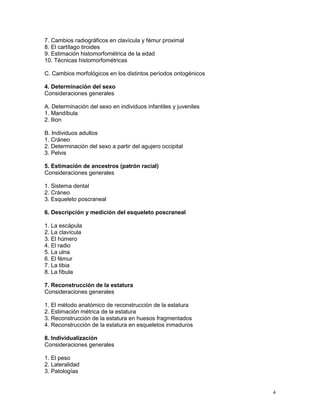 4
7. Cambios radiográficos en clavícula y fémur proximal
8. El cartílago tiroides
9. Estimación histomorfométrica de la edad
10. Técnicas histomorfométricas
C. Cambios morfológicos en los distintos períodos ontogénicos
4. Determinación del sexo
Consideraciones generales
A. Determinación del sexo en individuos infantiles y juveniles
1. Mandíbula
2. Ilion
B. Individuos adultos
1. Cráneo
2. Determinación del sexo a partir del agujero occipital
3. Pelvis
5. Estimación de ancestros (patrón racial)
Consideraciones generales
1. Sistema dental
2. Cráneo
3. Esqueleto poscraneal
6. Descripción y medición del esqueleto poscraneal
1. La escápula
2. La clavícula
3. El húmero
4. El radio
5. La ulna
6. El fémur
7. La tibia
8. La fíbula
7. Reconstrucción de la estatura
Consideraciones generales
1. El método anatómico de reconstrucción de la estatura
2. Estimación métrica de la estatura
3. Reconstrucción de la estatura en huesos fragmentados
4. Reconstrucción de la estatura en esqueletos inmaduros
8. Individualización
Consideraciones generales
1. El peso
2. Lateralidad
3. Patologías
 