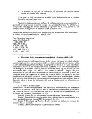 41
2. La aparición de nódulos de osificación sin desarrollo del reborde ventral
sugiere 30 ó menos años de edad.
3. La ausencia de la rampa ventral acabada indica generalmente que el individuo
tiene 40 ó menos años de edad.
Finalmente, cabe resaltar que las fases III a VI observan una amplia variabilidad lo
que incide en los procesos de estima-ción de edad en casos forenses. Por tal razón, es
conveniente establecer los límites inferiores y superiores de la edad estima-da; por
ejemplo, mayor de 30 y menor de 40 años, ó 35+/-5 años de edad.
Tabla No. 06. Estadísticas descriptivas relacionadas con la estimación de la edad según
el sistema Suchey-Brooks (tabla No.1, Op. cit.:233)
__________________________________________
Fase Femeninos Masculinos
Media D.S. Media D.S.
I 19,4 2,6 18,5 2,1
II 25,0 4,9 23,4 3,6
III 30,7 8,1 28,7 6,5
IV 38,2 10,9 35,2 9,4
V 48,1 14,6 45,6 10,4
VI 60,0 12,4 61,2 12,2
__________________________________________
5. Sinostosis de las suturas craneales (Meindl y Lovejoy, 1985:57-66)
Las suturas son las líneas divisorias de los huesos craneales; en estado infantil y
juvenil se aprecian muy bien por cuanto están completamente abiertas; en la edad adulta
se van obliterando paulatinamente hasta su completa sinostosis en la vejez. Además de
este proceso natural, el material óseo enterrado bajo tierra puede sufrir modificaciones en
virtud del grado de acidez o salinidad del suelo (Genovés 1967). Algunos autores (McKern
and Stewart, 1957; Singer, 1953; Brooks, 1955; citados por Meindl - Lovejoy, 1985) han
desestimado el uso del grado de obliteración sutural como un indicativo de edad por
considerar errático el proceso de sinostosis. No obstante, Meindl y Lovejoy (Op. cit.) han
considerado su utilidad en calidad de indicador independien-te de edad siempre y cuando
se le combine sistemáticamente con otros elementos diagnósticos. Igualmente continúa la
discusión sobre el grado de incidencia del sexo y filiación racial en el proceso de
sinostosis.
a. El método de observación.
Se selecciona una región específica de 1 cm de longitud alrededor del punto a observar,
apreciando el grado de cierre sutural a trasluz, prefiriendo la tabla externa (ectocraneal)
por cuanto la actividad de obliteración es más rápida a nivel interno (endocraneal). Los
siguientes son los grados de sinostosis (fig. 15):
Grado 0. Abierto. No hay evidencia de cierre ectocra-neal (tabla externa).
Grado 1. Sinostosis mínima. Formación de un puente óseo mínimo alrededor de la
sutura que puede alcanzar hasta el 50% de sinostosis del sitio.
Grado 2. Sinostosis significativa. Grado marcado de obliteración aunque sin
alcanzar el cierre completo.
Grado 3. Obliteración completa. Fusión completa del sitio.
 