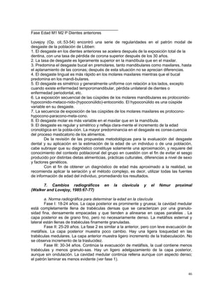46
_______________________________________
Fase Edad M1 M2 P Dientes anteriores
Lovejoy (Op. cit.:53-54) encontró una serie de regularidades en el patrón modal de
desgaste de la población de Libben:
1. El desgaste en los dientes anteriores se acelera después de la exposición total de la
dentina, con una tasa de pérdida de corona superior después de los 30 años.
2. La tasa de desgaste es ligeramente superior en la mandíbula que en el maxilar.
3. Predomina el desgaste bucal en premolares, tanto mandibulares como maxilares, hasta
el aplanamiento de las coronas; después de esta situación no se aprecian diferencias.
4. El desgaste lingual es más rápido en los molares maxilares mientras que el bucal
predomina en los mandi-bulares.
5. El desgaste es simétrico y generalmente uniforme con relación a los lados, excepto
cuando existe enfermedad temporomandibular, pérdida unilateral de dientes o
enfermedad periodontal, etc.
6. La exposición secuencial de las cúspides de los molares mandibulares es protoconido-
hypoconido-metaco-nido-(hypoconúlido)-entoconido. El hypoconúlido es una cúspide
variable en su desgaste.
7. La secuencia de exposición de las cúspides de los molares maxilares es protocono-
hypocono-paracono-meta-cono.
8. El desgaste molar es más variable en el maxilar que en la mandíbula.
9. El desgaste es regular y simétrico y refleja clara-mente el incremento de la edad
cronológica en la pobla-ción. La mayor predominancia en el desgaste es conse-cuencia
del proceso masticatorio de los alimentos.
De la revisión de las propuestas metodológicas para la evaluación del desgaste
dental y su aplicación en la estimación de la edad de un individuo o de una población,
cabe subrayar que su diagnóstico constituye solamente una aproximación, y requiere del
conocimiento del contexto poblacional del grupo en cuestión con el fin de evitar el sesgo
producido por distintas dietas alimenticias, prácticas culturales, diferencias a nivel de sexo
y factores genéticos.
Con el fin de obtener un diagnóstico de edad más aproximado a la realidad, se
recomienda aplicar la seriación y el método complejo, es decir, utilizar todas las fuentes
de información de edad del individuo, promediando los resultados.
7. Cambios radiográficos en la clavícula y el fémur proximal
(Walker and Lovejoy, 1985:67-77)
a. Norma radiográfica para determinar la edad en la clavícula
Fase I: 18-24 años. La capa posterior es prominente y gruesa; la cavidad medular
está completamente llena de trabéculas densas que se caracterizan por una granulo-
sidad fina, densamente empacadas y que tienden a alinearse en capas paralelas . La
capa posterior es de grano fino, pero no necesariamente denso. La metáfisis esternal y
lateral están llenas de trabéculas finamente granuladas.
Fase II: 25-29 años. La fase 2 es similar a la anterior, pero con leve evacuación de
metáfisis. La capa posterior muestra poco cambio. Hay una ligera tosquedad en las
trabéculas medulares. La capa anterior muestra ligero incremento de la trabeculación. No
se observa incremento de la traslucidez.
Fase III: 30-34 años. Continúa la evacuación de metáfisis, la cual contiene menos
trabéculas y menos granulo-sas. Hay un ligero adelgazamiento de la capa posterior,
aunque sin ondulación. La cavidad medular continúa rellena aunque con aspecto denso;
el patrón laminar es menos evidente (ver fase 1).
 