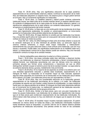 47
Fase IV: 35-39 años. Hay una significativa reducción de la capa posterior,
especialmente en las extremidades esternal y lateral. Continúa la evacuación de la metá-
fisis; las trabéculas adquieren un aspecto tosco. Se observa poco o ningún patrón laminar
en el hueso. Hay un incremento significativo en traslucidez.
Fase V: 40-44 años. La metáfisis esternal y lateral puede contener solamente
trabéculas toscas; las trabé-culas de la cavidad medular tienen un aspecto definido tosco.
Es evidente el adelgazamiento de la capa poste-rior de las epífisis esternal y lateral y un
significa-tivo adelgazamiento de la capa anterior con evidente trabeculación. En general,
se aprecia un ensanchamiento del lumen medular.
Fase VI: 45-49 años. La fase seis es una continuación de las tendencias de la fase
cinco, pero ligeramente aceleradas. Es posible un sobrenvejecimiento; un incre-mento
general en la traslucidez indica pérdida sistemá-tica de tejido óseo.
Fase VII: 50-54 años. El rasgo distintivo lo constitu-yen las trabéculas muy toscas;
hay una pérdida signifi-cativa de hueso pero sin evacuación del lumen central medular; la
corteza se reduce en todos los puntos.
Fase VIII: 55 + años. Es difícil distinguir la fase ocho de la fase anterior a causa de
la variación bioló-gica en la rata individual de pérdida ósea. La seria-ción sigue los
mismos criterios anteriores; a mayor edad mayor traslucidez y trabeculación.
Generalmente hay una gran reducción tanto a nivel cortical como trabecular, que son muy
toscas o ausentes. Puede faltar una significativa trabeculación en la metáfisis ester-nal y
lateral. La trabeculación cortical de la capa anterior puede ser extrema. Hay una marcada
ondulación cortical a lo largo de la cavidad medular.
b. Norma radiográfica para determinar la edad en el fémur proximal.
Fase I: 18-24 años. Las áreas corticales están bien definidas y observan bordes
afilados. Las trabéculas se observan finamente entrelazadas y llenan completamente la
cabeza femoral. Las trabéculas secundarias son casi tan densas como los sistemas
primarios (grupos que forman arcos comprensivos y trasversos) así que es difícil
distinguirlos; también ocupan el extremo proxi-mal de la cavidad medular. La capa externa
es extrema-damente densa y gruesa, medialmente más prominente.
Fase II: 25-29 años. En la mayoría de los aspectos es similar a la anterior pero con
una densidad ligeramente reducida y pérdida ósea localizada, especialmente en el
triángulo de Ward. La traslucidez en el trocánter mayor es más marcada; aparecen
algunas áreas pequeñas de incremento de la translucidez en las trabéculas secun-darias
de la cabeza y el cuello. Las trabéculas prima-rias son equivalentes a la fase 1.
Fase III: 30-34 años. Hay una considerable reducción en la traslucidez general,
especialmente en las trabéculas secundarias de la cabeza y el cuello. las trabéculas
principales de soporte son aún fuertes y están finamen-te entrelazadas. La capa medial es
fuerte pero con alguna pérdida de la lateral. El triángulo de Ward está claramente definido
por el incremento de la trasluci-dez. La reabsorción general de las trabéculas secunda-
rias permite una clara definición de los grupos prima-rios.
Fase IV: 35-39 años. Similar a la fase previa, pero con una gran traslucidez de
todos los grupos trabeculares. Las trabéculas de la cabeza son ligeramente más toscas
que en la fase previa pero evidencian engrosamiento de las trabéculas individuales. Es
difícil evaluar esta fase porque no hay una distinción de rasgos que la separe de la fase
anterior.
Fase V: 40-44 años. El trocánter mayor muestra marcada reabsorción. El patrón
trabecular es menos denso en todas las áreas y las trabéculas individuales muestran
fuerte tendencia hacia la tosquedad. La porción infe-rior de la cabeza observa pérdida
significativa de trabéculas secundarias. Una pérdida similar es vista en las cavidades
 